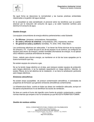 Diagnóstico Ambiental Inicial
                                                                               Sistema de Gestión Ambiental




De igual forma se desconoce la normatividad y las buenas prácticas ambientales
relacionadas a la gestión del agua residual.

En la actualidad se esta sensibilizado al personal sobre los beneficios que se pueden
alcanzar por la reducción del consumo de agua y se están haciendo cambios para
disminuir el consumo de agua.


Gestión Energía

Los equipos consumidores de energía eléctrica pertenecientes a esta Subsede:

•   En Oficinas: Lámparas, computadores, fotocopiadora.
•   En aulas y oficinas de sistemas: computadores, CPU, impresoras, escáner.
•   En general en aulas y auditorio: bombillas, TV, DVD, VHS, Video Beam.

Las condiciones eléctricas son adecuadas. Y se tienen las fichas técnicas de los equipos
de cómputo y TV. A pesar de que el uso de los equipos no es continuo, se configuran los
equipos para ahorro de energía y existen bombillas ahorradoras de energía, no se aplican
otros métodos o prácticas ahorradoras de energía.

Como método para ahorrar energía, se mantienen en el día las luces apagadas por la
buena iluminación que hay.

No existen equipos de consumo a gas.

No se ha tenido riesgo eléctrico en el área, pero tampoco existen equipos de protección
para riesgos eléctricos, ni se ha realizado capacitación en riesgo eléctrico. Además, no
existen Planos de la red eléctrica de la instalación, ni se tiene la señalización pertinente
para riesgos eléctricos.

Emisiones atmosféricas

No existen áreas susceptibles de producir contaminación atmosférica, ni actividades de
programas de formación que generen emisiones atmosféricas contaminantes.

La infraestructura física cuenta en todas sus áreas con ventilación adecuada, aunque en
los planos arquitectónicos no se identifican los ductos de ventilación.

Se tiene en cuenta el humo del cigarrillo como fuente de emisión contaminante y existen
normas internas que ampare a los no fumadores ya que NO ESTA PERMITIDO FUMAR.



Gestión de residuos sólidos

                  SENA: CONOCIMIENTO PARA TODOS LOS COLOMBIANOS                                         53
                                         Ministerio de la Protección Social
                                  SERVICIO NACIONAL DE APRENDIZAJE
                   Calle 31 x cra 16 Diagonal Hospital. Tels: 8392373 – 8391918 – Fax: 8392474
                                                Caucasia Antioquia
                                             http://www.sena.edu.co
 