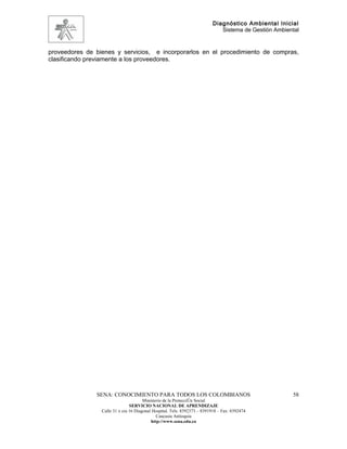 Diagnóstico Ambiental Inicial
                                                                             Sistema de Gestión Ambiental


proveedores de bienes y servicios, e incorporarlos en el procedimiento de compras,
clasificando previamente a los proveedores.




               SENA: CONOCIMIENTO PARA TODOS LOS COLOMBIANOS                                          58
                                       Ministerio de la Protección Social
                                SERVICIO NACIONAL DE APRENDIZAJE
                 Calle 31 x cra 16 Diagonal Hospital. Tels: 8392373 – 8391918 – Fax: 8392474
                                              Caucasia Antioquia
                                           http://www.sena.edu.co
 