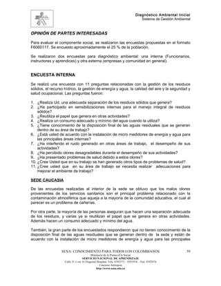 Diagnóstico Ambiental Inicial
                                                                                Sistema de Gestión Ambiental



OPINIÓN DE PARTES INTERESADAS

Para evaluar el componente social, se realizaron las encuestas propuestas en el formato
F6060117. Se encuesto aproximadamente el 25 % de la población.

Se realizaron dos encuestas para diagnóstico ambiental: una interna (Funcionarios,
instructores y aprendices) y otra externa (empresas y comunidad en general).


ENCUESTA INTERNA

Se realizó una encuesta con 11 preguntas relacionadas con la gestión de los residuos
sólidos, el recurso hídrico, la gestión de energía y agua, la calidad del aire y la seguridad y
salud ocupacional. Las preguntas fueron:

1. ¿Realiza Ud. una adecuada separación de los residuos sólidos que genera?
2. ¿Ha participado en sensibilizaciones internas para el manejo integral de residuos
    sólidos?
3. ¿Reutiliza el papel que genera en otras actividades?
4. ¿Realiza un consumo adecuado y mínimo del agua cuando la utiliza?
5. ¿Tiene conocimiento de la disposición final de las aguas residuales que se generan
    dentro de su área de trabajo?
6. ¿Está usted de acuerdo con la instalación de micro medidores de energía y agua para
    las principales áreas internas?
7. ¿Ha interferido el ruido generado en otras áreas de trabajo, el desempeño de sus
    actividades?
8. ¿Ha percibido olores desagradables durante el desempeño de sus actividades?
9. ¿Ha presentado problemas de salud debido a estos olores?
10. ¿Cree Usted que en su trabajo se han generado otros tipos de problemas de salud?
11. ¿Cree usted que en su área de trabajo se necesita realizar adecuaciones para
    mejorar el ambiente de trabajo?

SEDE CAUCASIA

De las encuestas realizadas al interior de la sede se obtuvo que los malos olores
provenientes de los servicios sanitarios son el principal problema relacionado con la
contaminación atmosférica que aqueja a la mayoría de la comunidad educativa, el cual al
parecer es un problema de cañerías.

Por otra parte, la mayoría de las personas aseguran que hacen una separación adecuada
de los residuos, y varias ya si reutilizan el papel que se genera en otras actividades.
Además hacen un consumo adecuado y mínimo del agua.

También, la gran parte de los encuestados respondieron que no tienen conocimiento de la
disposición final de las aguas residuales que se generan dentro de la sede y están de
acuerdo con la instalación de micro medidores de energía y agua para las principales


                  SENA: CONOCIMIENTO PARA TODOS LOS COLOMBIANOS                                          59
                                          Ministerio de la Protección Social
                                   SERVICIO NACIONAL DE APRENDIZAJE
                    Calle 31 x cra 16 Diagonal Hospital. Tels: 8392373 – 8391918 – Fax: 8392474
                                                 Caucasia Antioquia
                                              http://www.sena.edu.co
 