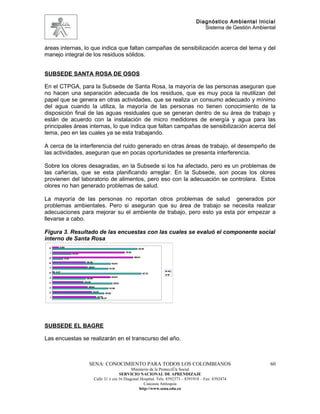 Diagnóstico Ambiental Inicial
                                                                                                  Sistema de Gestión Ambiental


áreas internas, lo que indica que faltan campañas de sensibilización acerca del tema y del
manejo integral de los residuos sólidos.


SUBSEDE SANTA ROSA DE OSOS

En el CTPGA, para la Subsede de Santa Rosa, la mayoría de las personas aseguran que
no hacen una separación adecuada de los residuos, que es muy poca la reutilizan del
papel que se genera en otras actividades, que se realiza un consumo adecuado y mínimo
del agua cuando la utiliza, la mayoría de las personas no tienen conocimiento de la
disposición final de las aguas residuales que se generan dentro de su área de trabajo y
están de acuerdo con la instalación de micro medidores de energía y agua para las
principales áreas internas, lo que indica que faltan campañas de sensibilización acerca del
tema, peo en las cuales ya se esta trabajando.

A cerca de la interferencia del ruido generado en otras áreas de trabajo, el desempeño de
las actividades, aseguran que en pocas oportunidades se presenta interferencia.

Sobre los olores desagradas, en la Subsede si los ha afectado, pero es un problemas de
las cañerías, que se esta planificando arreglar. En la Subsede, son pocas los olores
provienen del laboratorio de alimentos, pero eso con la adecuación se controlara. Estos
olores no han generado problemas de salud.

La mayoría de las personas no reportan otros problemas de salud generados por
problemas ambientales. Pero si aseguran que su área de trabajo se necesita realizar
adecuaciones para mejorar su el ambiente de trabajo, pero esto ya esta por empezar a
llevarse a cabo.

Figura 3. Resultado de las encuestas con las cuales se evaluó el componente social
interno de Santa Rosa
 11      6,82
                                                                            93,18

  1                                                              79,55
                     20,45

 9                                                                       88,64
             11,36
 8                            36,36
                                                        63,64

  7                             38,64
                                                     61,36
      2,27                                                                               NO
 6                                                                               97,73
                                                                                         SI
  5                                                     63,64
                              36,36
 4                           34,09
                                                         65,91
 3                              38,64
                                                     61,36
 2                                    43,18
                                                56,82
  1                                      47,73
                                             52,27




SUBSEDE EL BAGRE

Las encuestas se realizarán en el transcurso del año.



                                SENA: CONOCIMIENTO PARA TODOS LOS COLOMBIANOS                                              60
                                                            Ministerio de la Protección Social
                                                     SERVICIO NACIONAL DE APRENDIZAJE
                                      Calle 31 x cra 16 Diagonal Hospital. Tels: 8392373 – 8391918 – Fax: 8392474
                                                                   Caucasia Antioquia
                                                                http://www.sena.edu.co
 