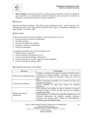 Diagnóstico Ambiental Inicial
                                                                                  Sistema de Gestión Ambiental



•   Micro medición: Sistema de medición de volumen de agua, destinado a conocer la cantidad de
    agua consumida, en un determinado periodo de tiempo por cada suscriptor de un sistema de
    acueducto o un subsistema dentro de un proceso productivo.

REFERENCIAS

Ministerio Del Medio Ambiente – Dirección General Ambiental Sectorial. Guía de Ahorro y Uso
Eficiente del Agua. Centro Nacional de Producción Más Limpia y Tecnologías Ambientales. 36
Págs. Medellín – Colombia. 2002.

GENERALIDADES

El agua en las instalaciones de la Complejo se utiliza para diversos usos, así:
• Consumo humano en todas las instalaciones.
• Unidades sanitarias.
• Para riego de jardines del complejo.
• Limpieza y aseo de las instalaciones.
• Procesos de enseñanza.

Las empresas prestadoras del servicio de acueducto son:
• Sede de Caucasia: Aguascol.
• Centro de atención de Santa Rosa: A.S.A..
• Centro de atención de El Bagre: Mineros S.A.
• Centro de atención de Yarumal: Aguas del Norte Antioqueño.
• Centro de atención de Ituango: ASSA


DESCRIPCIÓN DE ACCIONES Y ACTIVIDADES

            ACCIONES                                                      ACTIVIDADES
                                         Verificar y controlar que el agua de consumo esté dentro de los
                                         estándares de calidad requeridos, solicitando a las empresas
Monitoreo de la calidad del agua
                                         responsables los análisis de laboratorio mínimo dos veces al
                                         año.
                                         Realizar mediciones mensuales en el consumo de agua para
                                         conocer los consumos.
Lectura de los contadores
                                         Instalar medidores de agua para realizar los controles
                                         pertinentes.
                                         Para minimizar las pérdidas de agua se realizará un chequeo
                                         mensual de todas las llaves de agua para que no presenten
                                         ningún tipo de fuga.
Mantenimiento de las
                                         Trimestralmente se realizará una inspección hidráulica por las
instalaciones
                                         diferentes instalaciones del complejo (unidades sanitarias,
                                         cocinetas, lava traperos, grifos, tanques de almacenamiento,
                                         tuberías), para evitar fugas de agua.

                    SENA: CONOCIMIENTO PARA TODOS LOS COLOMBIANOS                                          68
                                            Ministerio de la Protección Social
                                     SERVICIO NACIONAL DE APRENDIZAJE
                      Calle 31 x cra 16 Diagonal Hospital. Tels: 8392373 – 8391918 – Fax: 8392474
                                                   Caucasia Antioquia
                                                http://www.sena.edu.co
 