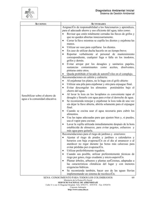 Diagnóstico Ambiental Inicial
                                                                                 Sistema de Gestión Ambiental



           ACCIONES                                                      ACTIVIDADES
                                        Asignación de responsabilidad a los funcionarios y aprendices,
                                        para el adecuado ahorro y uso eficiente del agua, tales como:
                                        • Revisar que estén totalmente cerradas las llaves de grifos y
                                            que no queden abiertas innecesariamente.
                                        • Cerrar la llave mientras se cepilla los dientes y enjabona las
                                            manos.
                                        • Utilizar un vaso para cepillarse los dientes.
                                        • En caso de utilizar ducha hacerlo en un tiempo breve.
                                        • Reportar verbalmente al personal de mantenimiento
                                            correspondiente, cualquier fuga o falla en los inodoros,
                                            grifos y demás.
                                        • Evitar arrojar por los desagües y sanitarios papeles,
                                            sustancias contaminantes como aceites, disolventes,
                                            pinturas entre otros.
                                        • Queda prohibido el lavado de automóviles en el complejo.
                                        Recomendaciones en cafetín y cafetería:
                                        • Al enjabonar los platos, no lo haga con el grifo abierto
                                        • Utilizar una pila para enjabonar y otra para enjuague final.
                                        • Evitar descongelar los alimentos poniéndolos bajo el
                                            chorro del agua.
                                        • Al lavar la loza en los lavaplatos es conveniente tapar el
Sensibilizar sobre el ahorro de
                                            desagüe y llenarlo con agua para evitar el derroche de agua.
agua a la comunidad educativa
                                        • Se recomienda remojar y enjabonar la loza toda de una vez
                                            sin dejar la llave abierta, abrirla solamente para el enjuague
                                            final.
                                        • Cuando se cocina usar el agua necesaria para cubrir los
                                            alimentos.
                                        • Usa las tapas adecuadas para que ajusten bien y, si puedes,
                                            usa el vapor para cocinar.
                                        • Lavar la vajilla utilizada inmediatamente después de la hora
                                            establecida de almuerzo, para evitar pegotes, esfuerzos y
                                            más agua para quitarla.
                                        Recomendaciones para el riego de jardines y exteriores:
                                        • Ajustar el riego de prados y jardines a calendarios y
                                            horarios con baja evaporación en el día al amanecer o al
                                            atardecer no regar durante las horas más calurosas para
                                            evitar pérdidas por evaporación.
                                        • Utilizar preferiblemente regadera.
                                        • Cuando sea posible, utilizar preferentemente técnicas de
                                            riego por goteo, riego exudante y micro-aspersión.
                                        • Plantar árboles, arbustos y plantas autóctonas, adaptadas a
                                            las características climáticas del lugar y con menores
                                            exigencias hídricas.
                                        • Se recomienda también, hacer uso de las aguas lluvias
                                            implementando un sistema de recolección.
                   SENA: CONOCIMIENTO PARA TODOS LOS COLOMBIANOS                                          69
                                           Ministerio de la Protección Social
                                    SERVICIO NACIONAL DE APRENDIZAJE
                     Calle 31 x cra 16 Diagonal Hospital. Tels: 8392373 – 8391918 – Fax: 8392474
                                                  Caucasia Antioquia
                                               http://www.sena.edu.co
 
