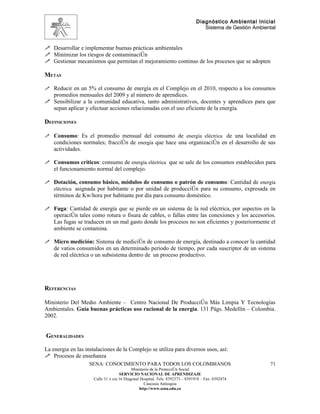 Diagnóstico Ambiental Inicial
                                                                                  Sistema de Gestión Ambiental


 Desarrollar e implementar buenas prácticas ambientales
 Minimizar los riesgos de contaminación
 Gestionar mecanismos que permitan el mejoramiento continuo de los procesos que se adopten

METAS

 Reducir en un 5% el consumo de energía en el Complejo en el 2010, respecto a los consumos
  promedios mensuales del 2009 y al número de aprendices.
 Sensibilizar a la comunidad educativa, tanto administrativos, docentes y aprendices para que
  sepan aplicar y efectuar acciones relacionadas con el uso eficiente de la energía.

DEFINICIONES

 Consumo: Es el promedio mensual del consumo de energía eléctrica de una localidad en
  condiciones normales; fracción de energía que hace una organización en el desarrollo de sus
    actividades.

 Consumos críticos: consumo de energía eléctrica que se sale de los consumos establecidos para
    el funcionamiento normal del complejo.

 Dotación, consumo básico, módulos de consumo o patrón de consumo: Cantidad de energía
  eléctrica asignada por habitante o por unidad de producción para su consumo, expresada en
    términos de Kw/hora por habitante por día para consumo doméstico.

 Fuga: Cantidad de energía que se pierde en un sistema de la red eléctrica, por aspectos en la
    operación tales como rotura o fisura de cables, o fallas entre las conexiones y los accesorios.
    Las fugas se traducen en un mal gasto donde los procesos no son eficientes y posteriormente el
    ambiente se contamina.

 Micro medición: Sistema de medición de consumo de energía, destinado a conocer la cantidad
    de vatios consumidos en un determinado periodo de tiempo, por cada suscriptor de un sistema
    de red eléctrica o un subsistema dentro de un proceso productivo.




REFERENCIAS

Ministerio Del Medio Ambiente – Centro Nacional De Producción Más Limpia Y Tecnologías
Ambientales. Guía buenas prácticas uso racional de la energía. 131 Págs. Medellín – Colombia.
2002.


GENERALIDADES

La energia en las instalaciones de la Complejo se utiliza para diversos usos, así:
 Procesos de enseñanza
                   SENA: CONOCIMIENTO PARA TODOS LOS COLOMBIANOS                                           71
                                            Ministerio de la Protección Social
                                     SERVICIO NACIONAL DE APRENDIZAJE
                      Calle 31 x cra 16 Diagonal Hospital. Tels: 8392373 – 8391918 – Fax: 8392474
                                                   Caucasia Antioquia
                                                http://www.sena.edu.co
 