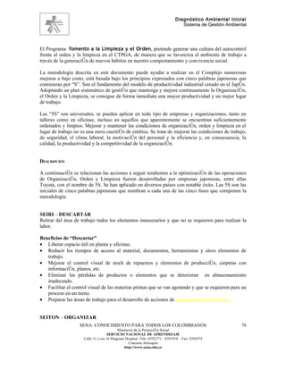 Diagnóstico Ambiental Inicial
                                                                                 Sistema de Gestión Ambiental




El Programa fomento a la Limpieza y el Orden, pretende generar una cultura del autocontrol
frente al orden y la limpieza en el CTPGA, de manera que se favorezca el ambiente de trabajo a
través de la generación de nuevos hábitos en nuestro comportamiento y convivencia social.

La metodología descrita en este documento puede ayudar a realizar en el Complejo numerosas
mejoras a bajo costo, está basada bajo los principios expresados con cinco palabras japonesas que
comienzan por “S”. Son el fundamento del modelo de productividad industrial creado en el Japón.
Adoptando un plan sistemático de gestión que mantenga y mejore continuamente la Organización,
el Orden y la Limpieza, se consigue de forma inmediata una mayor productividad y un mejor lugar
de trabajo.

Las “5S” son universales, se pueden aplicar en todo tipo de empresas y organizaciones, tanto en
talleres como en oficinas, incluso en aquellos que aparentemente se encuentran suficientemente
ordenados y limpios. Mejorar y mantener las condiciones de organización, orden y limpieza en el
lugar de trabajo no es una mera cuestión de estética. Se trata de mejorar las condiciones de trabajo,
de seguridad, el clima laboral, la motivación del personal y la eficiencia y, en consecuencia, la
calidad, la productividad y la competitividad de la organización.


DESCRIPCIÓN

A continuación se relacionan las acciones a seguir tendientes a la optimización de las operaciones
de Organización, Orden y Limpieza fueron desarrolladas por empresas japonesas, entre ellas
Toyota, con el nombre de 5S. Se han aplicado en diversos países con notable éxito. Las 5S son las
iniciales de cinco palabras japonesas que nombran a cada una de las cinco fases que componen la
metodología:


SEIRI – DESCARTAR
Retirar del área de trabajo todos los elementos innecesarios y que no se requieren para realizar la
labor.

Beneficios de “Descartar”
• Liberar espacio útil en planta y oficinas.
• Reducir los tiempos de acceso al material, documentos, herramientas y otros elementos de
   trabajo.
• Mejorar el control visual de stock de repuestos y elementos de producción, carpetas con
   información, planos, etc.
• Eliminar las pérdidas de productos o elementos que se deterioran en almacenamiento
   inadecuado.
• Facilitar el control visual de las materias primas que se van agotando y que se requieren para un
   proceso en un turno.
• Preparar las áreas de trabajo para el desarrollo de acciones de mantenimiento autónomo.


SEITON – ORGANIZAR
                   SENA: CONOCIMIENTO PARA TODOS LOS COLOMBIANOS                                          76
                                           Ministerio de la Protección Social
                                    SERVICIO NACIONAL DE APRENDIZAJE
                     Calle 31 x cra 16 Diagonal Hospital. Tels: 8392373 – 8391918 – Fax: 8392474
                                                  Caucasia Antioquia
                                               http://www.sena.edu.co
 