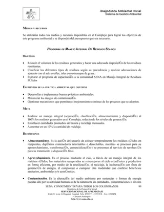 Diagnóstico Ambiental Inicial
                                                                                 Sistema de Gestión Ambiental




MEDIOS Y RECURSOS

Se utilizarán todos los medios y recursos disponibles en el Complejo para lograr los objetivos de
este programa ambiental y se dispondrá del presupuesto que sea necesario.


                    PROGRAMA DE MANEJO INTEGRAL DE RESIDUOS SÓLIDOS

OBJETIVOS

•   Reducir el volumen de los residuos generados y hacer una adecuada disposición de los residuos
    resultantes.
•   Clasificar los diferentes tipos de residuos según su procedencia y realizar adecuaciones de
    acuerdo con el aula o taller, tales como trampas de grasa.
•   Elaborar el programa de capacitación a la comunidad SENA en Manejo Integral de Residuos
    Sólidos

ELEMENTOS DE LA POLÍTICA AMBIENTAL QUE CONTIENE

•   Desarrollar e implementar buenas prácticas ambientales.
•   Minimizar los riesgos de contaminación.
•   Gestionar mecanismos que permitan el mejoramiento continuo de los procesos que se adopten.

META

•   Realizar un manejo integral (separación, clasificación, almacenamiento y disposición) al
    100% los residuos generados en el Complejo, reduciendo los niveles de generación.
•   Establecer cantidades promedios de basura y reciclaje mensuales.
•   Aumentar en un 10% la cantidad de reciclaje.

DEFINICIONES

•   Almacenamiento. Es la acción del usuario de colocar temporalmente los residuos sólidos en
    recipientes, depósitos contenedores retornables o desechables, mientras se procesan para su
    aprovechamiento, transformación, comercialización o se presentan al servicio de recolección
    para su tratamiento o disposición final.

•   Aprovechamiento. Es el proceso mediante el cual, a través de un manejo integral de los
    residuos sólidos, los materiales recuperados se reincorporan al ciclo económico y productivo
    en forma eficiente, por medio de la reutilización, el reciclaje, la incineración con fines de
    generación de energía, el compostaje o cualquier otra modalidad que conlleve beneficios
    sanitarios, ambientales y/o económicos.

•   Contaminación. Es la alteración del medio ambiente por sustancias o formas de energía
    puestas allí por la actividad humana o de la naturaleza en cantidades, concentraciones o niveles
                   SENA: CONOCIMIENTO PARA TODOS LOS COLOMBIANOS                                          80
                                           Ministerio de la Protección Social
                                    SERVICIO NACIONAL DE APRENDIZAJE
                     Calle 31 x cra 16 Diagonal Hospital. Tels: 8392373 – 8391918 – Fax: 8392474
                                                  Caucasia Antioquia
                                               http://www.sena.edu.co
 