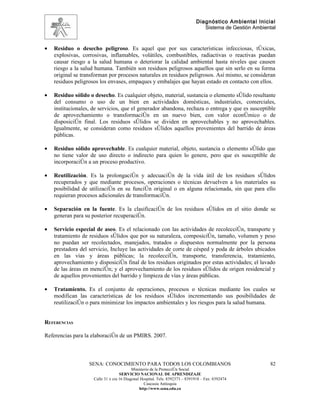 Diagnóstico Ambiental Inicial
                                                                                 Sistema de Gestión Ambiental



•   Residuo o desecho peligroso. Es aquel que por sus características infecciosas, tóxicas,
    explosivas, corrosivas, inflamables, volátiles, combustibles, radiactivas o reactivas puedan
    causar riesgo a la salud humana o deteriorar la calidad ambiental hasta niveles que causen
    riesgo a la salud humana. También son residuos peligrosos aquellos que sin serlo en su forma
    original se transforman por procesos naturales en residuos peligrosos. Así mismo, se consideran
    residuos peligrosos los envases, empaques y embalajes que hayan estado en contacto con ellos.

•   Residuo sólido o desecho. Es cualquier objeto, material, sustancia o elemento sólido resultante
    del consumo o uso de un bien en actividades domésticas, industriales, comerciales,
    institucionales, de servicios, que el generador abandona, rechaza o entrega y que es susceptible
    de aprovechamiento o transformación en un nuevo bien, con valor económico o de
    disposición final. Los residuos sólidos se dividen en aprovechables y no aprovechables.
    Igualmente, se consideran como residuos sólidos aquellos provenientes del barrido de áreas
    públicas.

•   Residuo sólido aprovechable. Es cualquier material, objeto, sustancia o elemento sólido que
    no tiene valor de uso directo o indirecto para quien lo genere, pero que es susceptible de
    incorporación a un proceso productivo.

•   Reutilización. Es la prolongación y adecuación de la vida útil de los residuos sólidos
    recuperados y que mediante procesos, operaciones o técnicas devuelven a los materiales su
    posibilidad de utilización en su función original o en alguna relacionada, sin que para ello
    requieran procesos adicionales de transformación.

•   Separación en la fuente. Es la clasificación de los residuos sólidos en el sitio donde se
    generan para su posterior recuperación.

•   Servicio especial de aseo. Es el relacionado con las actividades de recolección, transporte y
    tratamiento de residuos sólidos que por su naturaleza, composición, tamaño, volumen y peso
    no puedan ser recolectados, manejados, tratados o dispuestos normalmente por la persona
    prestadora del servicio, Incluye las actividades de corte de césped y poda de árboles ubicados
    en las vías y áreas públicas; la recolección, transporte, transferencia, tratamiento,
    aprovechamiento y disposición final de los residuos originados por estas actividades; el lavado
    de las áreas en mención; y el aprovechamiento de los residuos sólidos de origen residencial y
    de aquellos provenientes del barrido y limpieza de vías y áreas públicas.

•   Tratamiento. Es el conjunto de operaciones, procesos o técnicas mediante los cuales se
    modifican las características de los residuos sólidos incrementando sus posibilidades de
    reutilización o para minimizar los impactos ambientales y los riesgos para la salud humana.


REFERENCIAS

Referencias para la elaboración de un PMIRS. 2007.



                   SENA: CONOCIMIENTO PARA TODOS LOS COLOMBIANOS                                          82
                                           Ministerio de la Protección Social
                                    SERVICIO NACIONAL DE APRENDIZAJE
                     Calle 31 x cra 16 Diagonal Hospital. Tels: 8392373 – 8391918 – Fax: 8392474
                                                  Caucasia Antioquia
                                               http://www.sena.edu.co
 