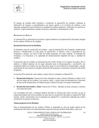 Diagnóstico Ambiental Inicial
                                                                                 Sistema de Gestión Ambiental




El manejo de residuos debe orientarse a minimizar la generación de residuos, mediante la
utilización de insumos y procedimientos con menos aportes a la corriente de residuos y una
adecuada segregación para minimizar la cantidad de residuos peligrosos. Adicional a lo anterior se
realizará el aprovechamiento cuando sea técnica, ambiental y sanitariamente viable.


DESCRIPCIÓN DEL PROCESO

A continuación se relacionan las acciones a seguir tendientes a la optimización del manejo integral
de los residuos sólidos en el complejo:

Recolección Interna de los Residuos

Se diseñarán rutas de recolección de residuos según la distribución del Complejo, estableciendo
horarios e identificando en cada punto de generación: el número, color y capacidad de los
recipientes a utilizar, así como el tipo de residuo generado. Las rutas cubrirán la totalidad del
Complejo y la frecuencia y la capacidad de almacenamiento depende del tipo y cantidad de
residuos.

Se procurara que los residuos no permanezcan por mucho tiempo en los lugares de acopio. Por lo
anterior, se deberá disponer de un lugar adecuado para el almacenamiento y recolección, los
recipientes deben ser lavados con una frecuencia igual a la de recolección, desinfectada y secada,
permitiendo de esta manera el completo desarrollo del programa y la posterior utilización de dichos
recipientes.

La recolección contara de varias etapas a seguir como se consigna a continuación:

•   Recolección Primaria: Canecas de 8 litros ubicadas en aulas, oficinas, biblioteca y baños. Es el
    sitio de origen de los residuos. Las canecas verdes y grises serán recolectadas por el personal
    de aseo en las instalaciones. Se deberá recoger a diario y llevada a los puntos intermedios.

•   Recolección Intermedia y Final: Canecas de 53 litros, ubicadas en áreas comunes y externas
    a las aulas del centro.

Los encargados del aseo y limpieza deberán llevarlas al exterior del centro los días en que la
empresa prestadora del servicio público de aseo hace la recolección final para su disposición final
externa, siendo consecuentes con el programa de separación y recolección separada que realiza
actualmente la empresa recolectora.

Almacenamiento de los Residuos

Para el almacenamiento de los residuos sólidos se dispondrá un sitio de acopio dentro de las
instalaciones del centro, las cuales presentan características que facilitan dicha labor, como son:
                   SENA: CONOCIMIENTO PARA TODOS LOS COLOMBIANOS                                          84
                                           Ministerio de la Protección Social
                                    SERVICIO NACIONAL DE APRENDIZAJE
                     Calle 31 x cra 16 Diagonal Hospital. Tels: 8392373 – 8391918 – Fax: 8392474
                                                  Caucasia Antioquia
                                               http://www.sena.edu.co
 