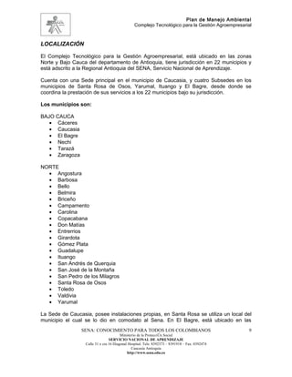 Plan de Manejo Ambiental
                                                Complejo Tecnológico para la Gestión Agroempresarial



LOCALIZACIÓN

El Complejo Tecnológico para la Gestión Agroempresarial, está ubicado en las zonas
Norte y Bajo Cauca del departamento de Antioquia, tiene jurisdicción en 22 municipios y
está adscrito a la Regional Antioquia del SENA, Servicio Nacional de Aprendizaje.

Cuenta con una Sede principal en el municipio de Caucasia, y cuatro Subsedes en los
municipios de Santa Rosa de Osos, Yarumal, Ituango y El Bagre, desde donde se
coordina la prestación de sus servicios a los 22 municipios bajo su jurisdicción.

Los municipios son:

BAJO CAUCA
   • Cáceres
   • Caucasia
   • El Bagre
   • Nechi
   • Tarazá
   • Zaragoza

NORTE
  • Angostura
  • Barbosa
  • Bello
  • Belmira
  • Briceño
  • Campamento
  • Carolina
  • Copacabana
  • Don Matías
  • Entrerrios
  • Girardota
  • Gómez Plata
  • Guadalupe
  • Ituango
  • San Andrés de Querquia
  • San José de la Montaña
  • San Pedro de los Milagros
  • Santa Rosa de Osos
  • Toledo
  • Valdivia
  • Yarumal

La Sede de Caucasia, posee instalaciones propias, en Santa Rosa se utiliza un local del
municipio el cual se lo dio en comodato al Sena. En El Bagre, está ubicado en las
                SENA: CONOCIMIENTO PARA TODOS LOS COLOMBIANOS                                     9
                                        Ministerio de la Protección Social
                                 SERVICIO NACIONAL DE APRENDIZAJE
                  Calle 31 x cra 16 Diagonal Hospital. Tels: 8392373 – 8391918 – Fax: 8392474
                                               Caucasia Antioquia
                                            http://www.sena.edu.co
 