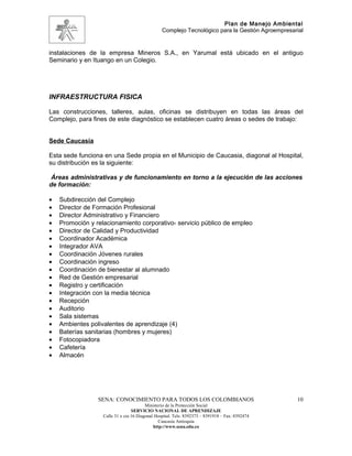 Plan de Manejo Ambiental
                                                 Complejo Tecnológico para la Gestión Agroempresarial


instalaciones de la empresa Mineros S.A., en Yarumal está ubicado en el antiguo
Seminario y en Ituango en un Colegio.




INFRAESTRUCTURA FISICA

Las construcciones, talleres, aulas, oficinas se distribuyen en todas las áreas del
Complejo, para fines de este diagnóstico se establecen cuatro áreas o sedes de trabajo:


Sede Caucasia

Esta sede funciona en una Sede propia en el Municipio de Caucasia, diagonal al Hospital,
su distribución es la siguiente:

 Áreas administrativas y de funcionamiento en torno a la ejecución de las acciones
de formación:

•   Subdirección del Complejo
•   Director de Formación Profesional
•   Director Administrativo y Financiero
•   Promoción y relacionamiento corporativo- servicio público de empleo
•   Director de Calidad y Productividad
•   Coordinador Académica
•   Integrador AVA
•   Coordinación Jóvenes rurales
•   Coordinación ingreso
•   Coordinación de bienestar al alumnado
•   Red de Gestión empresarial
•   Registro y certificación
•   Integración con la media técnica
•   Recepción
•   Auditorio
•   Sala sistemas
•   Ambientes polivalentes de aprendizaje (4)
•   Baterías sanitarias (hombres y mujeres)
•   Fotocopiadora
•   Cafetería
•   Almacén




                 SENA: CONOCIMIENTO PARA TODOS LOS COLOMBIANOS                                    10
                                         Ministerio de la Protección Social
                                  SERVICIO NACIONAL DE APRENDIZAJE
                   Calle 31 x cra 16 Diagonal Hospital. Tels: 8392373 – 8391918 – Fax: 8392474
                                                Caucasia Antioquia
                                             http://www.sena.edu.co
 