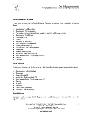 Plan de Manejo Ambiental
                                                 Complejo Tecnológico para la Gestión Agroempresarial




Sede Santa Rosa de Osos

Ubicado en el municipio de Santa Rosa de Osos, en la antigua Feria, posee las siguientes
áreas:

•   Subdirección del Complejo
•   Coordinador Administrativo
•   Promoción y relacionamiento corporativo- servicio público de empleo
•   Coordinador Académica
•   Integrador AVA
•   Ingreso
•   Bienestar al alumnado
•   Red de Gestión empresarial
•   Registro y certificación
•   Integración con la media técnica
•   Recepción
•   Sala de conectividad
•   Ambientes de aprendizaje (4)
•   Baterías sanitarias (hombres y mujeres)
•   Cafetín
•   Almacén

Sede Yarumal

Ubicado en el municipio de Yarumal, en el antiguo Seminario, posee las siguientes áreas:

•   Coordinación administrativa
•   Recepción
•   Sala sistemas (1)
•   Ambientes de aprendizaje (6)
•   Baterías sanitarias (hombres y mujeres)
•   Cafetín
•   Almacén
•   Cafetería
•   Taller de confecciones
•   Laboratorio de alimentos

Sede El Bagre

Ubicado en el municipio de El Bagre, en las instalaciones de mineros S.A., posee las
siguientes áreas:


                 SENA: CONOCIMIENTO PARA TODOS LOS COLOMBIANOS                                    11
                                         Ministerio de la Protección Social
                                  SERVICIO NACIONAL DE APRENDIZAJE
                   Calle 31 x cra 16 Diagonal Hospital. Tels: 8392373 – 8391918 – Fax: 8392474
                                                Caucasia Antioquia
                                             http://www.sena.edu.co
 