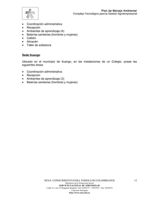 Plan de Manejo Ambiental
                                                 Complejo Tecnológico para la Gestión Agroempresarial



•   Coordinación administrativa
•   Recepción
•   Ambientes de aprendizaje (4)
•   Baterías sanitarias (hombres y mujeres)
•   Cafetín
•   Almacén
•   Taller de soldadura


Sede Ituango

Ubicado en el municipio de Ituango, en las instalaciones de un Colegio, posee las
siguientes áreas:

•   Coordinación administrativa
•   Recepción
•   Ambientes de aprendizaje (3)
•   Baterías sanitarias (hombres y mujeres)




                 SENA: CONOCIMIENTO PARA TODOS LOS COLOMBIANOS                                    12
                                         Ministerio de la Protección Social
                                  SERVICIO NACIONAL DE APRENDIZAJE
                   Calle 31 x cra 16 Diagonal Hospital. Tels: 8392373 – 8391918 – Fax: 8392474
                                                Caucasia Antioquia
                                             http://www.sena.edu.co
 