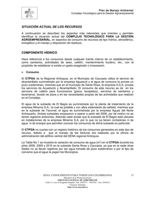 Plan de Manejo Ambiental
                                                Complejo Tecnológico para la Gestión Agroempresarial




SITUACIÓN ACTUAL DE LOS RECURSOS

A continuación se describen los aspectos más relevantes que orientan y permiten
identificar la situación actual del COMPLEJO TECNOLÓGICO PARA LA GESTIÓN
AGROEMPRESARIAL, en aspectos de consumo de recursos de tipo hídrico, atmosférico,
energético y el manejo y disposición de residuos.


COMPONENTE HÍDRICO

Hace referencia a los consumos desde cualquier fuente interna de un establecimiento,
como sanitarios, actividades de aseo, cafetín, mantenimiento locativo, etc., con el
propósito de establecer si existe un gasto exagerado o innecesario.

•   Consumo

El CTPGA de la Regional Antioquia, en el Municipio de Caucasia utiliza el servicio de
alcantarillado suministrado por la empresa Aguascol y el agua de consumo la provee un
pozo subterráneo, mientras que en el municipio de Santa Rosa, la empresa A.S.A. provee
los servicios de Acueducto y Alcantarillado. El consumo de este recurso se da en los
servicios de cafetín para funcionarios (greca, lavaplatos), servicios de sanitarios y
lavamanos, lavado de pisos y en las necesidades propias de las actividades que realizan
en el Complejo.

El agua de la subsede de El Bagre es suministrada por la planta de tratamiento de la
empresa Mineros S.A., la cual es potable y con altos estándares de calidad, mientras que
en la subsede de Yarumal, el agua es suministrada por la empresa Aguas del Norte
Antioqueño. Ambas subsedes empezaron a operar a partir del 2008, por tal motivo no se
tienen registros anteriores. Además cabe anotar que la subsede de El Bagre está ubicada
en instalaciones de la empresa Mineros S.A, por lo que no se tienen contadores ni de
agua ni de energía que permitan conocer los consumos de dicha subsede en particular.

El CTPGA no cuenta con un registro histórico de los consumos generados en este tipo de
recurso, debido a que el manejo de las facturas era realizado por la oficina de
administración del edificio central del SENA regional Antioquia.

La Tabla No.1 se muestra la variación de consumo de agua (m3) en el CTPGA durante los
años 2008, 2009 y 2010 en la subsede Santa Rosa y Caucasia, ya que en la sede otras
Sedes no se llevan registros por ser agua tomada de pozo subterráneo o por el tipo de
convenio que el agua la pagan los Municipios.




                 SENA: CONOCIMIENTO PARA TODOS LOS COLOMBIANOS                                   13
                                        Ministerio de la Protección Social
                                 SERVICIO NACIONAL DE APRENDIZAJE
                  Calle 31 x cra 16 Diagonal Hospital. Tels: 8392373 – 8391918 – Fax: 8392474
                                               Caucasia Antioquia
                                            http://www.sena.edu.co
 