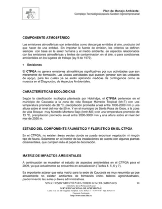 Plan de Manejo Ambiental
                                                 Complejo Tecnológico para la Gestión Agroempresarial




COMPONENTE ATMOSFÉRICO

Las emisiones atmosféricas son entendidas como descargas emitidas al aire, producto del
que hacer de una entidad. Sin importar la fuente de emisión, los criterios se definen
siempre con base en la salud humana y el medio ambiente, en aspectos relacionados
con las emisiones atmosféricas y limites de contaminación en el aire, o para condiciones
ambientales en los lugares de trabajo (ley 9 de 1979).

•   Emisiones

El CTPGA no genera emisiones atmosféricas significativas por sus actividades que son
meramente de formación. Las únicas actividades que pueden generar son las unidades
de apoyo, para las cuales ya se están aplicando medidas de contingencia como se
muestra en el Diagnostico de Aspectos Ambientales.


CARACTERÍSTICAS ECOLÓGICAS

Según la clasificación ecológica planteada por Holdridge, el CTPGA pertenece en el
municipio de Caucasia a la zona de vida Bosque Húmedo Tropical (bh-T) con una
temperatura promedio de 28 ºC, precipitación promedia anual entre 1000-2000 mm y una
altura sobre el nivel del mar de 50 m. Y en el municipio de Santa Rosa de Osos, a la zona
de vida Bosque muy húmedo Montano Bajo (bmh-MB) con una temperatura promedio de
13 ºC, precipitación promedia anual entre 2000-3000 mm y una altura sobre el nivel del
mar de 2550 m.


ESTADO DEL COMPONENTE FAUNÍSTICO Y FLORÍSTICO EN EL CTPGA

En el CTPGA, no existen áreas verdes donde se pueda encontrar vegetación ni ningún
tipo de fauna. Solamente en el interior de las instalaciones se cuenta con algunas plantas
ornamentales, que cumplen más el papel de decoración.



MATRIZ DE IMPACTOS AMBIENTALES

A continuación se muestran el estudio de aspectos ambientales en el CTPGA para el
2009, ya que actualmente se encuentra en actualización (Tablas 4, 5 ,6 y 7).

Es importante aclarar que esta matriz para la sede de Caucasia es muy resumida ya que
actualmente no existen ambientes de formación como talleres agroindustriales,
predominando las aulas y áreas administrativas.
                 SENA: CONOCIMIENTO PARA TODOS LOS COLOMBIANOS                                    18
                                         Ministerio de la Protección Social
                                  SERVICIO NACIONAL DE APRENDIZAJE
                   Calle 31 x cra 16 Diagonal Hospital. Tels: 8392373 – 8391918 – Fax: 8392474
                                                Caucasia Antioquia
                                             http://www.sena.edu.co
 