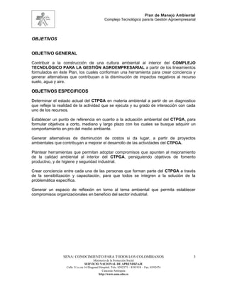 Plan de Manejo Ambiental
                                                 Complejo Tecnológico para la Gestión Agroempresarial




OBJETIVOS


OBJETIVO GENERAL

Contribuir a la construcción de una cultura ambiental al interior del COMPLEJO
TECNOLÓGICO PARA LA GESTIÓN AGROEMPRESARIAL a partir de los lineamientos
formulados en éste Plan, los cuales conforman una herramienta para crear conciencia y
generar alternativas que contribuyan a la disminución de impactos negativos al recurso
suelo, agua y aire.

OBJETIVOS ESPECIFICOS

Determinar el estado actual del CTPGA en materia ambiental a partir de un diagnostico
que refleje la realidad de la actividad que se ejecuta y su grado de interacción con cada
uno de los recursos.

Establecer un punto de referencia en cuanto a la actuación ambiental del CTPGA, para
formular objetivos a corto, mediano y largo plazo con los cuales se busque adquirir un
comportamiento en pro del medio ambiente.

Generar alternativas de disminución de costos si da lugar, a partir de proyectos
ambientales que contribuyan a mejorar el desarrollo de las actividades del CTPGA.

Plantear herramientas que permitan adoptar compromisos que apunten al mejoramiento
de la calidad ambiental al interior del CTPGA, persiguiendo objetivos de fomento
productivo, y de higiene y seguridad industrial.

Crear conciencia entre cada una de las personas que forman parte del CTPGA a través
de la sensibilización y capacitación, para que todos se integren a la solución de la
problemática específica.

Generar un espacio de reflexión en torno al tema ambiental que permita establecer
compromisos organizacionales en beneficio del sector industrial.




                 SENA: CONOCIMIENTO PARA TODOS LOS COLOMBIANOS                                     3
                                         Ministerio de la Protección Social
                                  SERVICIO NACIONAL DE APRENDIZAJE
                   Calle 31 x cra 16 Diagonal Hospital. Tels: 8392373 – 8391918 – Fax: 8392474
                                                Caucasia Antioquia
                                             http://www.sena.edu.co
 