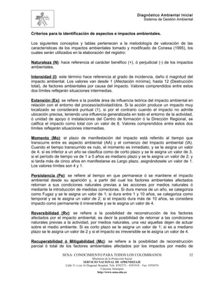 Diagnóstico Ambiental Inicial
                                                                               Sistema de Gestión Ambiental


Criterios para la identificación de aspectos e impactos ambientales.

Los siguientes conceptos y tablas pertenecen a la metodología de valoración de las
características de los impactos ambientales tomado y modificado de Conesa (1995), los
cuales serán utilizados en la elaboración del registro:

Naturaleza (N): hace referencia al carácter benéfico (+), ó perjudicial (-) de los impactos
ambientales.

Intensidad (I): este término hace referencia al grado de incidencia, daño ó magnitud del
impacto ambiental. Los valores van desde 1 (Afectación mínima), hasta 12 (Destrucción
total), de factores ambientales por causa del impacto. Valores comprendidos entre estos
dos límites reflejarán situaciones intermedias.

Extensión (Ex): se refiere a la posible área de influencia teórica del impacto ambiental en
relación con el entorno del proceso/actividad/obra. Si la acción produce un impacto muy
localizado se considerará puntual (1), si por el contrario cuando el impacto no admite
ubicación precisa, teniendo una influencia generalizada en todo el entorno de la actividad,
ó unidad de apoyo ó instalaciones del Centro de formación ó la Dirección Regional, se
califica el impacto como total con un valor de 8. Valores comprendidos entre estos dos
límites reflejarán situaciones intermedias.

Momento (Mo): el plazo de manifestación del impacto está referido al tiempo que
transcurre entre es aspecto ambiental (AA) y el comienzo del Impacto ambiental (IA).
Cuando el tiempo transcurrido es nulo, el momento es inmediato, y se le asigna un valor
de 4; si es inferior a un año se clasifica como de corto plazo y se le asigna un valor de 3,
si el período de tiempo va de 1 a 5 años es mediano plazo y se le asigna un valor de 2; y
si tarda más de cinco años en manifestarse es Largo plazo, asignándosele un valor de 1.
Los valores límites son 4 y 1.

Persistencia (Pe): se refiere al tiempo en que permanece ó se mantiene el impacto
ambiental desde su aparición y, a partir del cual los factores ambientales afectados
retornan a sus condiciones naturales previas a las acciones por medios naturales ó
mediante la introducción de medidas correctoras. Si dura menos de un año, se categoriza
como Fugaz y se le asigna un valor de 1; si dura entre 1 y 10 años, se categoriza como
temporal y se le asigna un valor de 2; si el impacto dura más de 10 años, se considera
impacto como permanente ó irreversible y se le asigna un valor de 4.

Reversibilidad (Rv): se refiere a la posibilidad de reconstrucción de los factores
afectados por el impacto ambiental, es decir la posibilidad de retornar a las condiciones
naturales previas a la actividad, por medios naturales, una vez aquellas dejen de actuar
sobre el medio ambiente. Si es corto plazo se le asigna un valor de 1; si es a mediano
plazo se le asigna un valor de 2 y si el impacto es irreversible se le asigna un valor de 4.

Recuperabilidad ó Mitigabilidad (Mc): se refiere a la posibilidad de reconstrucción
parcial ó total de los factores ambientales afectados por los impactos por medio de

                 SENA: CONOCIMIENTO PARA TODOS LOS COLOMBIANOS                                          32
                                         Ministerio de la Protección Social
                                  SERVICIO NACIONAL DE APRENDIZAJE
                   Calle 31 x cra 16 Diagonal Hospital. Tels: 8392373 – 8391918 – Fax: 8392474
                                                Caucasia Antioquia
                                             http://www.sena.edu.co
 