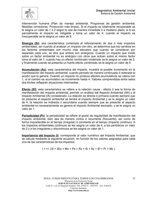 Diagnóstico Ambiental Inicial
                                                                               Sistema de Gestión Ambiental


intervención humana (Plan de manejo ambiental, Programas de gestión ambiental,
Medidas correctoras, Producción más limpia). Si el impacto es totalmente recuperable se
le asigna un valor de 1 ò 2 según lo sea de manera inmediata ó a mediano plazo; si lo es
parcialmente el impacto es mitigable y toma un valor de 4; cuando el impacto es
irrecuperable se le asigna un valor de 8.

Sinergia (Si): esa característica contempla el reforzamiento de dos ó más impactos
ambientales, así cuando al analizar un impacto con otro, se determina que los cambios en
los factores ambientales son mucho más elevados que cuando se consideran por
separado cada uno, se dice que ambos son sinérgicos. Cuando un impacto que incide
sobre un factor ambiental no es sinérgico con otros que actúan sobre el mismo factor
toma el valor de 1; cuando hay un efecto combinado moderado se le asigna un valor de 2;
y finalmente cuando se presenta un fuerte efecto combinado se le asigna un valor de 4.

Acumulación (Ac): esta característica del impacto, muestra el posible incremento en la
manifestación del impacto ambiental, cuando persiste de manera continuada ó reiterada la
acción que lo genera. Cuando un impacto no produce efectos acumulativos se valora con
1; si el cambio es acumulativo se incrementa hasta 4. Valores comprendidos entre estos
dos límites reflejarán situaciones intermedias.

Efecto (Ef): esta característica se refiere a la relación causa - efecto ó sea la forma de
manifestación del impacto ambiental, permite un análisis del Aspecto Ambiental (AA) y el
impacto Ambiental (IA) considerado. La relación es directa ó primaria cuando siempre que
se presente el aspecto ambiental se tendrá el impacto Ambiental y se le asigna un valor
de 4; la relación es indirecta ó secundaria cuando siempre que se presente el aspecto
ambiental no necesariamente se genera el impacto Ambiental asociado, y se le asigna un
valor de 1.

Periodicidad (Pr): la periodicidad se refiere al grado de regularidad de manifestación del
impacto ambiental, bien sea de manera cíclica ó recurrente (frecuente), así como de
forma impredecible en el tiempo (irregular) ò constante en el tiempo (impacto continuo). A
los impactos ambientales continuos se les asigna un valor de 4, a los periódicos un valor
de 2 y a los irregulares y discontinuos se les asigna un valor de 1.

Importancia del Impacto (I): corresponde al valor numérico del Impacto Ambiental, que
se calcula mediante la siguiente ecuación, en función de los valores asignados para cada
una de las características de los impactos:

                I = +/- (3I + 2Ex + Mo + Pe + Rv + Si + Ac + Ef + Pr + Mc )




                 SENA: CONOCIMIENTO PARA TODOS LOS COLOMBIANOS                                          33
                                         Ministerio de la Protección Social
                                  SERVICIO NACIONAL DE APRENDIZAJE
                   Calle 31 x cra 16 Diagonal Hospital. Tels: 8392373 – 8391918 – Fax: 8392474
                                                Caucasia Antioquia
                                             http://www.sena.edu.co
 