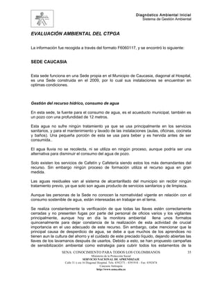 Diagnóstico Ambiental Inicial
                                                                               Sistema de Gestión Ambiental



EVALUACIÓN AMBIENTAL DEL CTPGA

La información fue recogida a través del formato F6060117, y se encontró lo siguiente:


SEDE CAUCASIA


Esta sede funciona en una Sede propia en el Municipio de Caucasia, diagonal al Hospital,
es una Sede construida en el 2009, por lo cual sus instalaciones se encuentran en
optimas condiciones.



Gestión del recurso hídrico, consumo de agua

En esta sede, la fuente para el consumo de agua, es el acueducto municipal, también es
un pozo con una profundidad de 12 metros.

Esta agua no sufre ningún tratamiento ya que se usa principalmente en los servicios
sanitarios, y para el mantenimiento y lavado de las instalaciones (aulas, oficinas, cocineta
y baños). Una pequeña porción de esta se usa para beber y es hervida antes de ser
consumida..

El agua lluvia no se recolecta, ni se utiliza en ningún proceso, aunque podría ser una
alternativa para disminuir el consumo del agua de pozo.

Solo existen los servicios de Cafetín y Cafetería siendo estos los más demandantes del
recurso. Sin embargo ningún proceso de formación utiliza el recurso agua en gran
medida.

Las aguas residuales van al sistema de alcantarillado del municipio sin recibir ningún
tratamiento previo, ya que solo son aguas producto de servicios sanitarios y de limpieza.

Aunque las personas de la Sede no conocen la normatividad vigente en relación con el
consumo sostenible de agua, están interesadas en trabajar en el tema.

Se realiza constantemente la verificación de que todas las llaves estén correctamente
cerradas y no presenten fugas por parte del personal de oficios varios y los vigilantes
principalmente, aunque hoy en día la monitora ambiental               llena unos formatos
quincenalmente para dejar constancia de la realización de esta actividad de crucial
importancia en el uso adecuado de este recurso. Sin embargo, cabe mencionar que la
principal causa de desperdicio de agua, se debe a que muchos de los aprendices no
tienen aun la cultura del ahorro y el cuidado de este preciado líquido, dejando abiertas las
llaves de los lavamanos después de usarlos. Debido a esto, se han propuesto campañas
de sensibilización ambiental como estrategia para cubrir todos los estamentos de la
                 SENA: CONOCIMIENTO PARA TODOS LOS COLOMBIANOS                                          35
                                         Ministerio de la Protección Social
                                  SERVICIO NACIONAL DE APRENDIZAJE
                   Calle 31 x cra 16 Diagonal Hospital. Tels: 8392373 – 8391918 – Fax: 8392474
                                                Caucasia Antioquia
                                             http://www.sena.edu.co
 