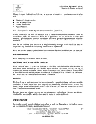 Diagnóstico Ambiental Inicial
                                                                                Sistema de Gestión Ambiental


Manejo Integral de Residuos Sólidos y acorde con el municipio, quedando discriminadas
así:

•   Blanco: Vidrios y metales
•   Gris: Papel y cartón
•   Verde: Inservibles
•   Azul: Plásticos

Con una capacidad de 53 Lt para zonas intermedias y comunes.

Como conclusión se tiene al respecto que la falta de conciencia ambiental tanto de
instructores como de aprendices hace de la generación de los residuos un tema por
mejorar, generando una cantidad elevada de desechos que son depositados en el relleno
sanitario.

Uno de los factores que influirá en el mejoramiento y manejo de los residuos, será la
capacitación y sensibilización visual y auditiva hacia el personal.

En la actualizada se esta proyectando construi el sitio de almacenamiento de los residuos.

Gestión del suelo

En la sede ninguna actividad afecta el suelo.

Gestión de salud ocupacional y seguridad

En la parte de Salud Ocupacional este año el centro ha venido adelantando gran parte en
este tema, pues se contrato una persona especialmente para salud ocupacional de tal
manera que se puedan contar con las respectivas exigencias que en materia de seguridad
y salud ocupacional se solicitan en legislación y dirección general, con el fin de garantizar
en los empleados y en sus familiares salud y bienestar.

Almacén

El almacén de la sede se encuentra bien organizado. Las estanterías y los insumos están
rotulados, y están separados por insumos de papelería principalmente, ya que los
insumos que se necesitan para formación de cada uno de los cursos se despachan casi
que inmediatamente apenas llegan.

De esta forma, se esta procurando por que se compren materiales e insumos renovables,
reutilizables y reciclables y sobre todo que no dañen el medio ambiente.


CONCLUSIONES

Se puede concluir que el estado ambiental de la sede de Caucasia en general es bueno
ya que es poco el impacto que causa al exterior.
                 SENA: CONOCIMIENTO PARA TODOS LOS COLOMBIANOS                                           37
                                          Ministerio de la Protección Social
                                   SERVICIO NACIONAL DE APRENDIZAJE
                    Calle 31 x cra 16 Diagonal Hospital. Tels: 8392373 – 8391918 – Fax: 8392474
                                                 Caucasia Antioquia
                                              http://www.sena.edu.co
 