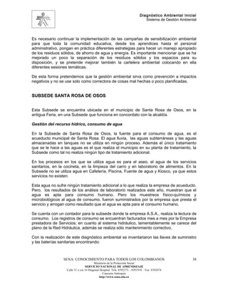 Diagnóstico Ambiental Inicial
                                                                               Sistema de Gestión Ambiental




Es necesario continuar la implementación de las campañas de sensibilización ambiental
para que toda la comunidad educativa, desde los aprendices hasta el personal
administrativo, pongan en práctica diferentes estrategias para hacer un manejo apropiado
de los residuos sólidos, de ahorro de agua y energía. Es importante mencionar que se ha
mejorado un poco la separación de los residuos sólidos y los espacios para su
disposición, y se pretende mejorar también la cartelera ambiental colocando en ella
diferentes sesiones temáticas.

De esta forma pretendemos que la gestión ambiental sirva como prevención a impactos
negativos y no se use solo como correctora de cosas mal hechas o poco planificadas.


SUBSEDE SANTA ROSA DE OSOS


Esta Subsede se encuentra ubicada en el municipio de Santa Rosa de Osos, en la
antigua Feria, en una Subsede que funciona en concordato con la alcaldía.

Gestión del recurso hídrico, consumo de agua

En la Subsede de Santa Rosa de Osos, la fuente para el consumo de agua, es el
acueducto municipal de Santa Rosa. El agua lluvia, las aguas subterráneas y las aguas
almacenadas en tanques no se utiliza en ningún proceso. Además el único tratamiento
que se le hace a las aguas es el que realiza el municipio en su planta de tratamiento, la
Subsede como tal no realiza ningún tipo de tratamiento adicional.

En los procesos en los que se utiliza agua es para el aseo, el agua de los servicios
sanitarios, en la cocineta, en la limpieza del carro y en laboratorio de alimentos. En la
Subsede no se utiliza agua en Cafetería, Piscina, Fuente de agua y Kiosco, ya que estos
servicios no existen.

Esta agua no sufre ningún tratamiento adicional a lo que realiza la empresa de acueducto.
Pero, los resultados de los análisis de laboratorio realizados este año, muestran que el
agua es apta para consumo humano. Pero los muestreos físico-químicos y
microbiológicos al agua de consumo, fueron suministrados por la empresa que presta el
servicio y arrogan como resultado que el agua es apta para el consumo humano.

Se cuenta con un contador para la subsede donde la empresa A.S.A., realiza la lectura de
consumo. Los registros de consumo se encuentran facturados mes a mes por la Empresa
prestadora de Servicios; en cuanto al sistema hidráulico, lamentablemente se carece del
plano de la Red Hidráulica, además se realiza sólo mantenimiento correctivo.

Con la realización de este diagnóstico ambiental se inventariaron las llaves de suministro
y las baterías sanitarias encontrando:



                 SENA: CONOCIMIENTO PARA TODOS LOS COLOMBIANOS                                          38
                                         Ministerio de la Protección Social
                                  SERVICIO NACIONAL DE APRENDIZAJE
                   Calle 31 x cra 16 Diagonal Hospital. Tels: 8392373 – 8391918 – Fax: 8392474
                                                Caucasia Antioquia
                                             http://www.sena.edu.co
 