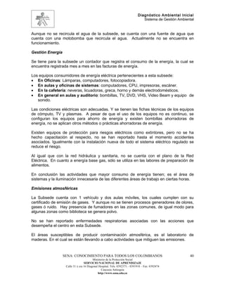 Diagnóstico Ambiental Inicial
                                                                               Sistema de Gestión Ambiental


Aunque no se recircula el agua de la subsede, se cuenta con una fuente de agua que
cuenta con una motobomba que recircula el agua. Actualmente no se encuentra en
funcionamiento.

Gestión Energía

Se tiene para la subsede un contador que registra el consumo de la energía, la cual se
encuentra registrada mes a mes en las facturas de energía.

Los equipos consumidores de energía eléctrica pertenecientes a esta subsede:
• En Oficinas: Lámparas, computadores, fotocopiadora.
• En aulas y oficinas de sistemas: computadores, CPU, impresoras, escáner.
• En la cafetería: neveras, licuadoras, greca, horno y demás electrodomésticos.
• En general en aulas y auditorio: bombillas, TV, DVD, VHS, Video Beam y equipo de
   sonido.

Las condiciones eléctricas son adecuadas. Y se tienen las fichas técnicas de los equipos
de cómputo, TV y plasmas. A pesar de que el uso de los equipos no es continuo, se
configuran los equipos para ahorro de energía y existen bombillas ahorradoras de
energía, no se aplican otros métodos o prácticas ahorradoras de energía.

Existen equipos de protección para riesgos eléctricos como extintores, pero no se ha
hecho capacitación al respecto, no se han reportado hasta el momento accidentes
asociados. Igualmente con la instalación nueva de todo el sistema eléctrico regulado se
reduce el riesgo.

Al igual que con la red hidráulica y sanitaria, no se cuenta con el plano de la Red
Eléctrica. En cuanto a energía base gas, sólo se utiliza en las labores de preparación de
alimentos.

En conclusión las actividades que mayor consumo de energía tienen; es el área de
sistemas y la iluminación innecesaria de las diferentes áreas de trabajo en ciertas horas.

Emisiones atmosféricas

La Subsede cuenta con 1 vehículo y dos aulas móviles, los cuales cumplen con su
certificado de emisión de gases. Y aunque no se tienen procesos generadores de olores,
gases ó ruido. Hay presencia de fumadores en las zonas comunes, de igual modo para
algunas zonas como biblioteca se genera polvo.

No se han reportado enfermedades respiratorias asociadas con las acciones que
desempeña el centro en esta Subsede.

El áreas susceptibles de producir contaminación atmosférica, es el laboratorio de
maderas. En el cual se están llevando a cabo actividades que mitiguen las emisiones.


                  SENA: CONOCIMIENTO PARA TODOS LOS COLOMBIANOS                                         40
                                         Ministerio de la Protección Social
                                  SERVICIO NACIONAL DE APRENDIZAJE
                   Calle 31 x cra 16 Diagonal Hospital. Tels: 8392373 – 8391918 – Fax: 8392474
                                                Caucasia Antioquia
                                             http://www.sena.edu.co
 