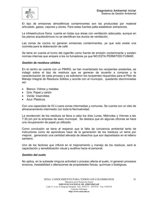 Diagnóstico Ambiental Inicial
                                                                                Sistema de Gestión Ambiental


El tipo de emisiones atmosféricas contaminantes son las producidas por material
articulado, gases, vapores y olores. Para estas fuentes palta establecer extractores.

La infraestructura física cuenta en todas sus áreas con ventilación adecuada, aunque en
los planos arquitectónicos no se identifican los ductos de ventilación.

Las zonas de cocina no generan emisiones contaminantes, ya que solo existe una
cocineta para la elaboración de café.

Se tiene en cuenta el humo del cigarrillo como fuente de emisión contaminante y existen
normas internas que ampare a los no fumadores ya que NO ESTA PERMITIDO FUMAR.

Gestión de residuos sólidos

En el centro se cuenta con un PMIRS, se han inventariado los recipientes existentes, se
indagó sobre el tipo de residuos que se generan de acuerdo a compras y la
caracterización de cada proceso y se solicitaron los recipientes requeridos para el Plan de
Manejo Integral de Residuos Sólidos y acorde con el municipio, quedando discriminadas
así:

•   Blanco: Vidrios y metales
•   Gris: Papel y cartón
•   Verde: Inservibles
•   Azul: Plásticos

Con una capacidad de 53 Lt para zonas intermedias y comunes. Se cuenta con un sitio de
almacenamiento intermedio con toda la Normatividad.

La recolección de los residuos se lleva a cabo los días Lunes, Miércoles y Viernes a las
7:30 pm por la empresa de aseo municipal. Se destaca que en algunas oficinas se hace
una recuperación de papel ya utilizado.

Como conclusión se tiene al respecto que la falta de conciencia ambiental tanto de
instructores como de aprendices hace de la generación de los residuos un tema por
mejorar, generando una cantidad elevada de desechos que son depositados en el relleno
sanitario.

Uno de los factores que influirá en el mejoramiento y manejo de los residuos, será la
capacitación y sensibilización visual y auditiva hacia el personal.

Gestión del suelo

No aplica, en la subsede ninguna actividad o proceso afecta el suelo, ni generen procesos
erosivos, inestabilidad o alteraciones de propiedades físicas, químicas o biológicas.




                 SENA: CONOCIMIENTO PARA TODOS LOS COLOMBIANOS                                           41
                                          Ministerio de la Protección Social
                                   SERVICIO NACIONAL DE APRENDIZAJE
                    Calle 31 x cra 16 Diagonal Hospital. Tels: 8392373 – 8391918 – Fax: 8392474
                                                 Caucasia Antioquia
                                              http://www.sena.edu.co
 