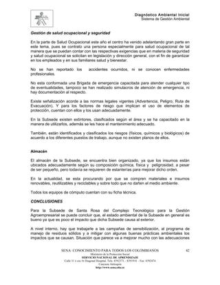 Diagnóstico Ambiental Inicial
                                                                               Sistema de Gestión Ambiental


Gestión de salud ocupacional y seguridad

En la parte de Salud Ocupacional este año el centro ha venido adelantando gran parte en
este tema, pues se contrato una persona especialmente para salud ocupacional de tal
manera que se puedan contar con las respectivas exigencias que en materia de seguridad
y salud ocupacional se solicitan en legislación y dirección general, con el fin de garantizar
en los empleados y en sus familiares salud y bienestar.

No se han reportado los               accidentes ocurridos, ni se conocen enfermedades
profesionales.

No esta conformada una Brigada de emergencia capacitada para atender cualquier tipo
de eventualidades, tampoco se han realizado simulacros de atención de emergencia, ni
hay documentación al respecto.

Existe señalización acorde a las normas legales vigentes (Advertencia, Peligro, Ruta de
Evacuación). Y para los factores de riesgo que implican el uso de elementos de
protección, cuentan con ellos y los usan adecuadamente.

En la Subsede existen extintores, clasificados según el área y se ha capacitado en la
manera de utilizarlos, además se les hace el mantenimiento adecuado.

También, están identificados y clasificados los riesgos (físicos, químicos y biológicos) de
acuerdo a los diferentes puestos de trabajo, aunque no existen planos de ellos.


Almacén

El almacén de la Subsede, se encuentra bien organizado, ya que los insumos están
ubicados adecuadamente según su composición química, física y peligrosidad, a pesar
de ser pequeño, pero todavía se requieren de estanterías para mejorar dicho orden.

En la actualidad, se esta procurando por que se compren materiales e insumos
renovables, reutilizables y reciclables y sobre todo que no dañen el medio ambiente.

Todos los equipos de cómputo cuentan con su ficha técnica.

CONCLUSIONES

Para la Subsede de Santa Rosa del Complejo Tecnológico para la Gestión
Agroempresarial se puede concluir que, el estado ambiental de la Subsede en general es
bueno ya que es poco el impacto que dicha Subsede causa al exterior.

A nivel interno, hay que trabajarle a las campañas de sensibilización, al programa de
manejo de residuos sólidos y a mitigar con algunas buenas prácticas ambientales los
impactos que se causan. Situación que parece va a mejorar mucho con las adecuaciones


                 SENA: CONOCIMIENTO PARA TODOS LOS COLOMBIANOS                                          42
                                         Ministerio de la Protección Social
                                  SERVICIO NACIONAL DE APRENDIZAJE
                   Calle 31 x cra 16 Diagonal Hospital. Tels: 8392373 – 8391918 – Fax: 8392474
                                                Caucasia Antioquia
                                             http://www.sena.edu.co
 