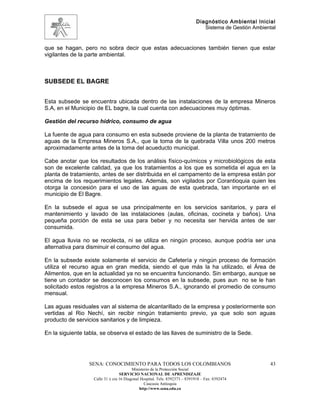 Diagnóstico Ambiental Inicial
                                                                               Sistema de Gestión Ambiental


que se hagan, pero no sobra decir que estas adecuaciones también tienen que estar
vigilantes de la parte ambiental.



SUBSEDE EL BAGRE


Esta subsede se encuentra ubicada dentro de las instalaciones de la empresa Mineros
S.A, en el Municipio de EL bagre, la cual cuenta con adecuaciones muy óptimas.

Gestión del recurso hídrico, consumo de agua

La fuente de agua para consumo en esta subsede proviene de la planta de tratamiento de
aguas de la Empresa Mineros S.A., que la toma de la quebrada Villa unos 200 metros
aproximadamente antes de la toma del acueducto municipal.

Cabe anotar que los resultados de los análisis físico-químicos y microbiológicos de esta
son de excelente calidad, ya que los tratamientos a los que es sometida el agua en la
planta de tratamiento, antes de ser distribuida en el campamento de la empresa están por
encima de los requerimientos legales. Además, son vigilados por Corantioquia quien les
otorga la concesión para el uso de las aguas de esta quebrada, tan importante en el
municipio de El Bagre.

En la subsede el agua se usa principalmente en los servicios sanitarios, y para el
mantenimiento y lavado de las instalaciones (aulas, oficinas, cocineta y baños). Una
pequeña porción de esta se usa para beber y no necesita ser hervida antes de ser
consumida.

El agua lluvia no se recolecta, ni se utiliza en ningún proceso, aunque podría ser una
alternativa para disminuir el consumo del agua.

En la subsede existe solamente el servicio de Cafetería y ningún proceso de formación
utiliza el recurso agua en gran medida, siendo el que más la ha utilizado, el Área de
Alimentos, que en la actualidad ya no se encuentra funcionando. Sin embargo, aunque se
tiene un contador se desconocen los consumos en la subsede, pues aun no se le han
solicitado estos registros a la empresa Mineros S.A., ignorando el promedio de consumo
mensual.

Las aguas residuales van al sistema de alcantarillado de la empresa y posteriormente son
vertidas al Rio Nechí, sin recibir ningún tratamiento previo, ya que solo son aguas
producto de servicios sanitarios y de limpieza.

En la siguiente tabla, se observa el estado de las llaves de suministro de la Sede.




                 SENA: CONOCIMIENTO PARA TODOS LOS COLOMBIANOS                                          43
                                         Ministerio de la Protección Social
                                  SERVICIO NACIONAL DE APRENDIZAJE
                   Calle 31 x cra 16 Diagonal Hospital. Tels: 8392373 – 8391918 – Fax: 8392474
                                                Caucasia Antioquia
                                             http://www.sena.edu.co
 
