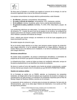 Diagnóstico Ambiental Inicial
                                                                               Sistema de Gestión Ambiental


Se tiene para la Subsede un contador que registra el consumo de la energía, la cual se
encuentra registrada mes a mes en las facturas de energía.

Los equipos consumidores de energía eléctrica pertenecientes a esta Subsede:

•   En Oficinas: Lámparas, computadores, fotocopiadora.
•   En aulas y oficinas de sistemas: computadores, CPU, impresoras, escáner.
•   En la cafetería: neveras, licuadoras, greca, horno y demás electrodomésticos.
•   En general en aulas y auditorio: bombillas, TV, DVD, VHS, Video Beam y equipo de
    sonido.

Las condiciones eléctricas son adecuadas. Y se tienen las fichas técnicas de los equipos
de cómputo y TV. A pesar de que el uso de los equipos no es continuo, se configuran los
equipos para ahorro de energía y existen bombillas ahorradoras de energía, no se aplican
otros métodos o prácticas ahorradoras de energía.

Como método para ahorrar energía, se mantienen en el día las luces apagadas por la
buena iluminación que hay.

No existen equipos de consumo a gas.

No se ha tenido riesgo eléctrico en el área, pero tampoco existen equipos de protección
para riesgos eléctricos, ni se ha realizado capacitación en riesgo eléctrico. Además, no
existen Planos de la red eléctrica de la instalación, ni se tiene la señalización pertinente
para riesgos eléctricos.

Emisiones atmosféricas

No existen áreas susceptibles de producir contaminación atmosférica, ni actividades de
programas de formación que generen emisiones atmosféricas contaminantes.

La infraestructura física cuenta en todas sus áreas con ventilación adecuada, aunque en
los planos arquitectónicos no se identifican los ductos de ventilación.

Se tiene en cuenta el humo del cigarrillo como fuente de emisión contaminante y existen
normas internas que ampare a los no fumadores ya que NO ESTA PERMITIDO FUMAR.

Gestión de residuos sólidos

En el Complejo se cuenta con un PMIRS, además, se inventariaron los recipientes
existentes, se indagó sobre el tipo de residuos que se generan de acuerdo a compras y la
caracterización de cada proceso y se solicitaron los recipientes requeridos para el Plan de
Manejo Integral de Residuos Sólidos y acorde con el municipio.

La separación de los residuos en la fuente esta en proceso de realizarse. Se tiene sitio de
Almacenamiento, pero no se utiliza algún Sistema de tratamiento, ni se cuenta con Plan
de seguimiento periódico.
                 SENA: CONOCIMIENTO PARA TODOS LOS COLOMBIANOS                                          49
                                         Ministerio de la Protección Social
                                  SERVICIO NACIONAL DE APRENDIZAJE
                   Calle 31 x cra 16 Diagonal Hospital. Tels: 8392373 – 8391918 – Fax: 8392474
                                                Caucasia Antioquia
                                             http://www.sena.edu.co
 