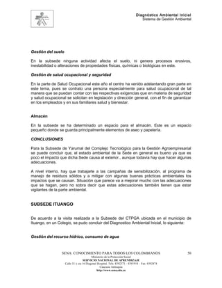 Diagnóstico Ambiental Inicial
                                                                                Sistema de Gestión Ambiental




Gestión del suelo

En la subsede ninguna actividad afecta el suelo, ni genera procesos erosivos,
inestabilidad o alteraciones de propiedades físicas, químicas o biológicas en este.

Gestión de salud ocupacional y seguridad

En la parte de Salud Ocupacional este año el centro ha venido adelantando gran parte en
este tema, pues se contrato una persona especialmente para salud ocupacional de tal
manera que se puedan contar con las respectivas exigencias que en materia de seguridad
y salud ocupacional se solicitan en legislación y dirección general, con el fin de garantizar
en los empleados y en sus familiares salud y bienestar.


Almacén

En la subsede se ha determinado un espacio para el almacén. Este es un espacio
pequeño donde se guarda principalmente elementos de aseo y papelería.

CONCLUSIONES

Para la Subsede de Yarumal del Complejo Tecnológico para la Gestión Agroempresarial
se puede concluir que, el estado ambiental de la Sede en general es bueno ya que es
poco el impacto que dicha Sede causa al exterior., aunque todavía hay que hacer algunas
adecuaciones.

A nivel interno, hay que trabajarle a las campañas de sensibilización, al programa de
manejo de residuos sólidos y a mitigar con algunas buenas prácticas ambientales los
impactos que se causan. Situación que parece va a mejorar mucho con las adecuaciones
que se hagan, pero no sobra decir que estas adecuaciones también tienen que estar
vigilantes de la parte ambiental.


SUBSEDE ITUANGO


De acuerdo a la visita realizada a la Subsede del CTPGA ubicada en el municipio de
Ituango, en un Colegio, se pudo concluir del Diagnostico Ambiental Inicial, lo siguiente:


Gestión del recurso hídrico, consumo de agua



                 SENA: CONOCIMIENTO PARA TODOS LOS COLOMBIANOS                                           50
                                          Ministerio de la Protección Social
                                   SERVICIO NACIONAL DE APRENDIZAJE
                    Calle 31 x cra 16 Diagonal Hospital. Tels: 8392373 – 8391918 – Fax: 8392474
                                                 Caucasia Antioquia
                                              http://www.sena.edu.co
 