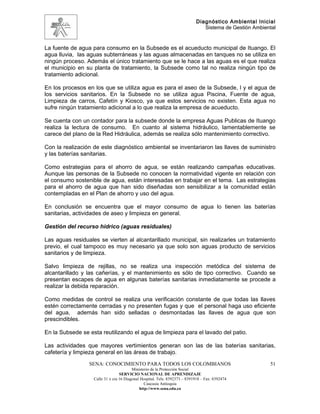Diagnóstico Ambiental Inicial
                                                                               Sistema de Gestión Ambiental


La fuente de agua para consumo en la Subsede es el acueducto municipal de Ituango. El
agua lluvia, las aguas subterráneas y las aguas almacenadas en tanques no se utiliza en
ningún proceso. Además el único tratamiento que se le hace a las aguas es el que realiza
el municipio en su planta de tratamiento, la Subsede como tal no realiza ningún tipo de
tratamiento adicional.

En los procesos en los que se utiliza agua es para el aseo de la Subsede, l y el agua de
los servicios sanitarios. En la Subsede no se utiliza agua Piscina, Fuente de agua,
Limpieza de carros, Cafetín y Kiosco, ya que estos servicios no existen. Esta agua no
sufre ningún tratamiento adicional a lo que realiza la empresa de acueducto.

Se cuenta con un contador para la subsede donde la empresa Aguas Publicas de Ituango
realiza la lectura de consumo. En cuanto al sistema hidráulico, lamentablemente se
carece del plano de la Red Hidráulica, además se realiza sólo mantenimiento correctivo.

Con la realización de este diagnóstico ambiental se inventariaron las llaves de suministro
y las baterías sanitarias.

Como estrategias para el ahorro de agua, se están realizando campañas educativas.
Aunque las personas de la Subsede no conocen la normatividad vigente en relación con
el consumo sostenible de agua, están interesadas en trabajar en el tema. Las estrategias
para el ahorro de agua que han sido diseñadas son sensibilizar a la comunidad están
contempladas en el Plan de ahorro y uso del agua.

En conclusión se encuentra que el mayor consumo de agua lo tienen las baterías
sanitarias, actividades de aseo y limpieza en general.

Gestión del recurso hídrico (aguas residuales)

Las aguas residuales se vierten al alcantarillado municipal, sin realizarles un tratamiento
previo, el cual tampoco es muy necesario ya que solo son aguas producto de servicios
sanitarios y de limpieza.

Salvo limpieza de rejillas, no se realiza una inspección metódica del sistema de
alcantarillado y las cañerías, y el mantenimiento es sólo de tipo correctivo. Cuando se
presentan escapes de agua en algunas baterías sanitarias inmediatamente se procede a
realizar la debida reparación.

Como medidas de control se realiza una verificación constante de que todas las llaves
estén correctamente cerradas y no presenten fugas y que el personal haga uso eficiente
del agua, además han sido selladas o desmontadas las llaves de agua que son
prescindibles.

En la Subsede se esta reutilizando el agua de limpieza para el lavado del patio.

Las actividades que mayores vertimientos generan son las de las baterías sanitarias,
cafetería y limpieza general en las áreas de trabajo.
                 SENA: CONOCIMIENTO PARA TODOS LOS COLOMBIANOS                                          51
                                         Ministerio de la Protección Social
                                  SERVICIO NACIONAL DE APRENDIZAJE
                   Calle 31 x cra 16 Diagonal Hospital. Tels: 8392373 – 8391918 – Fax: 8392474
                                                Caucasia Antioquia
                                             http://www.sena.edu.co
 