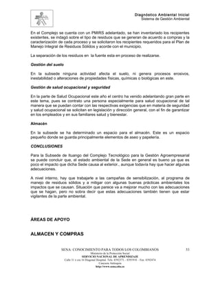 Diagnóstico Ambiental Inicial
                                                                                Sistema de Gestión Ambiental


En el Complejo se cuenta con un PMIRS adelantado, se han inventariado los recipientes
existentes, se indagó sobre el tipo de residuos que se generan de acuerdo a compras y la
caracterización de cada proceso y se solicitaron los recipientes requeridos para el Plan de
Manejo Integral de Residuos Sólidos y acorde con el municipio.

La separación de los residuos en la fuente esta en proceso de realizarse.

Gestión del suelo

En la subsede ninguna actividad afecta el suelo, ni genera procesos erosivos,
inestabilidad o alteraciones de propiedades físicas, químicas o biológicas en este.

Gestión de salud ocupacional y seguridad

En la parte de Salud Ocupacional este año el centro ha venido adelantando gran parte en
este tema, pues se contrato una persona especialmente para salud ocupacional de tal
manera que se puedan contar con las respectivas exigencias que en materia de seguridad
y salud ocupacional se solicitan en legislación y dirección general, con el fin de garantizar
en los empleados y en sus familiares salud y bienestar.

Almacén

En la subsede se ha determinado un espacio para el almacén. Este es un espacio
pequeño donde se guarda principalmente elementos de aseo y papelería.

CONCLUSIONES

Para la Subsede de Ituango del Complejo Tecnológico para la Gestión Agroempresarial
se puede concluir que, el estado ambiental de la Sede en general es bueno ya que es
poco el impacto que dicha Sede causa al exterior., aunque todavía hay que hacer algunas
adecuaciones.

A nivel interno, hay que trabajarle a las campañas de sensibilización, al programa de
manejo de residuos sólidos y a mitigar con algunas buenas prácticas ambientales los
impactos que se causan. Situación que parece va a mejorar mucho con las adecuaciones
que se hagan, pero no sobra decir que estas adecuaciones también tienen que estar
vigilantes de la parte ambiental.




ÁREAS DE APOYO


ALMACEN Y COMPRAS


                 SENA: CONOCIMIENTO PARA TODOS LOS COLOMBIANOS                                           53
                                          Ministerio de la Protección Social
                                   SERVICIO NACIONAL DE APRENDIZAJE
                    Calle 31 x cra 16 Diagonal Hospital. Tels: 8392373 – 8391918 – Fax: 8392474
                                                 Caucasia Antioquia
                                              http://www.sena.edu.co
 