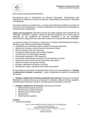 Diagnóstico Ambiental Inicial
                                                                               Sistema de Gestión Ambiental


Este proceso incluye tres procedimientos:

Procedimiento para la Contratación de Servicios Personales, Procedimiento para
Adquisición de Bienes de Consumo y Servicios, Procedimiento para Evaluar y Reevaluar
a Proveedores.

De los tres anteriores procedimientos, se analiza el de Adquisición de Bienes de Consumo
y Servicios pues la adquisición y compra de elementos con implicaciones ambientales es
importante para el diagnóstico:

Objetivo del Procedimiento: Describir los pasos que deben agotarse para la adquisición de
materiales, suministros, equipos y bienes de servicios requeridos por el Centro para el
desarrollo de sus programas de formación profesional y de sus actividades
administrativas, asegurando que todos ellos cumplan con las especificaciones solicitadas.

La compra de bienes de consumo y servicio es un proceso administrativo/documental y
operativo, pues conlleva las siguientes actividades:
• Identificación de materiales, equipos y bienes de servicios requeridos.
• Solicitud de Compras u orden de servicio lista para el trámite.
• Plan de Compras, Plan de Inversiones.
• Proveedores seleccionados para solicitar cotización
• Cotizaciones con la información completa
• Presupuesto disponible y CDP respectivo
• Documento contractual para autorizar la compra del bien o servicio
• Autorización para el recibo de las mercancías o del servicio.
• Orden de compra o de servicios firmada
• Entrega a satisfacción de bienes o servicios.
• Reevaluación, pago y liquidación del contrato al proveedor.

De las anteriores actividades la relevante desde el punto de vista ambiental es: “Entrega
a satisfacción de bienes o servicios“, y para el diagnóstico ambiental se subdivide en
dos grupos:

• Entrega a satisfacción de bienes (elementos de consumo): entre los que se tienen:
Materiales o materias primas para construcción e instalación, útiles de oficina y papelería,
repuestos para maquinaria y equipos, utensilios para uso doméstico y personal

•   Entrega a satisfacción de Servicios: entre los que se tienen
    • Mantenimiento equipos de oficina
    • Mantenimiento equipos eléctricos
    • Mantenimiento construcciones
    • Agroquímicos
    • Herramientas en general

Entradas:
• Consumo de energía
                 SENA: CONOCIMIENTO PARA TODOS LOS COLOMBIANOS                                          54
                                         Ministerio de la Protección Social
                                  SERVICIO NACIONAL DE APRENDIZAJE
                   Calle 31 x cra 16 Diagonal Hospital. Tels: 8392373 – 8391918 – Fax: 8392474
                                                Caucasia Antioquia
                                             http://www.sena.edu.co
 