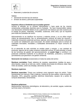 Diagnóstico Ambiental Inicial
                                                                               Sistema de Gestión Ambiental



•   Materiales y sustancias de consumo

Salidas:
• Generación de todo tipo de residuos
• Emisión de olores y partículas suspendidas


Impactos críticos al Ambiente que se puedan generar:
Aunque el almacén es un proceso administrativo y hace parte de los mismos
componentes ambientales descritos para la Subsede. Se hace imprescindible realizar
una descripción ambiental debido al uso y generación de residuos que este ocasiona por
el manejo de bienes, materiales, inmuebles, sustancias, entre otros; que se requieren
para todas las Subsedes del centro.

Adicionalmente no se clasifican los insumos y materias primas, y no se utiliza ningún
criterio de almacenamiento; hay un almacenamiento conjunto de todos los insumos y
materiales incluyendo sustancias químicas, además, ante eventos de incendio y derrames
no cuenta con señalización para evacuación. No existen estrategias para la compra de
materiales renovables, reciclables y reutilizables demandando un mayor consumo de
recursos.

En el desarrollo de esta actividad se emplea papel y energía, y una variedad de
productos, algunos de los cuales contienen sustancias nocivas. En esta actividad, a través
de las funciones de gestión del aprovisionamiento, se puede llegar a contribuir a la
protección ambiental incidiendo en la elección de materiales, productos y suministros
(proveedores) que garanticen una gestión ambiental.

Generación de residuos (ocasionados en todas las sedes del centro)

Residuos reciclables: Papel, plásticos de carpetas, separadores, botellas de agua y
otros líquidos, vasos de un solo uso, cartón, metales de envases de refrescos, latas, clips.
Vidrio de botellas, cartón de embalaje, elementos de oficina.

Residuos orgánicos.

Residuos especiales: Tóners que contienen como pigmento negro de carbón. Tubos
fluorescentes con mercurio, Pilas y baterías, Cartuchos de tinta usados, cintas de escribir,
disquetes, CD’s, pequeños aparatos eléctricos desechados, equipos de y partes de
computo desechados, herramientas.



Residuos peligrosos:
Medicamentos, elementos odontológicos, de laboratorio y de sanidad, agujas, sustancias
químicas (aseo y formación)



                 SENA: CONOCIMIENTO PARA TODOS LOS COLOMBIANOS                                          55
                                         Ministerio de la Protección Social
                                  SERVICIO NACIONAL DE APRENDIZAJE
                   Calle 31 x cra 16 Diagonal Hospital. Tels: 8392373 – 8391918 – Fax: 8392474
                                                Caucasia Antioquia
                                             http://www.sena.edu.co
 