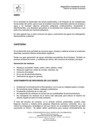 Diagnóstico Ambiental Inicial
                                                                                Sistema de Gestión Ambiental



ASEO


En la actividad se desarrollan las tareas asistenciales y de limpieza de las instalaciones
de las sedes del centro, para lo que se emplean recursos materiales además de energía y
agua y se manejan algunos productos peligrosos (medicamentos, limpiadores o
desinfectantes). Los desechos generados en la actividad son residuos domésticos y una
parte muy reducida son residuos peligrosos.

En este aspecto hay un gran consumo de agua y vertimientos de aguas con detergentes,
blanqueadores y jabones.



CAFETERIA


En el desarrollo de la actividad se consume agua, energía y materias primas en ocasiones
obtenidas causando efectos ambientales negativos.

Existe una gran generación de aguas residuales procedentes de la limpieza. También se
produce emisión de humos, y molestias por olores, alto consumo de energía y de agua.

Generación de residuos

•   Residuos reciclables: Papel, cartón, vidrio, plástico, metal.
•   Residuos orgánicos: restos de comida, cáscaras, etc.
•   Consumo de energía
•   En el uso de electrodomésticos.
•   Vertimiento de aguas en general.

AGOTAMIENTO DE RECURSOS DE LAS SEDES


•   Empleando incorrectamente la fotocopiadora, con lo que se malgasta papel y energía.
•   No reciclando papel, folletos, catálogos publicitarios.
•   Empleando productos de un solo uso.
•   No separando los residuos en función de sus posibilidades de aprovechamiento.
•   No manejando los residuos de la forma más adecuada para reducir al máximo los
    efectos negativos sobre el medio ambiente.

A nivel del proceso de compras, al no tenerse criterios ambientales, pueden estar
llegando insumos y materia prima peligrosa (Reactivos químicos, solventes, etc.), así
mismo los empaques y embalajes en los que vienen, es un problema ambiental que está
asumiendo el Centro. Se deben definir parámetros para evaluar ambientalmente los

                  SENA: CONOCIMIENTO PARA TODOS LOS COLOMBIANOS                                          56
                                          Ministerio de la Protección Social
                                   SERVICIO NACIONAL DE APRENDIZAJE
                    Calle 31 x cra 16 Diagonal Hospital. Tels: 8392373 – 8391918 – Fax: 8392474
                                                 Caucasia Antioquia
                                              http://www.sena.edu.co
 