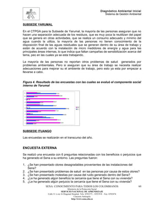 Diagnóstico Ambiental Inicial
                                                                                                            Sistema de Gestión Ambiental


SUBSEDE YARUMAL

En el CTPGA para la Subsede de Yarumal, la mayoría de las personas aseguran que no
hacen una separación adecuada de los residuos, que es muy poca la reutilizan del papel
que se genera en otras actividades, que se realiza un consumo adecuado y mínimo del
agua cuando la utiliza, la mayoría de las personas no tienen conocimiento de la
disposición final de las aguas residuales que se generan dentro de su área de trabajo y
están de acuerdo con la instalación de micro medidores de energía y agua para las
principales áreas internas, lo que indica que faltan campañas de sensibilización acerca del
tema, peo en las cuales ya se esta trabajando.

La mayoría de las personas no reportan otros problemas de salud generados por
problemas ambientales. Pero si aseguran que su área de trabajo se necesita realizar
adecuaciones para mejorar su el ambiente de trabajo, pero esto ya esta por empezar a
llevarse a cabo.


Figura 4. Resultado de las encuestas con las cuales se evaluó el componente social
interno de Yarumal

 11                          26,19
                                                           73,81

 10                                                               80,95
                     19,05

  9                                                                           97,62
      2,38

  8                                                   66,67
                                    33,33

  7                                 33,33
                                                      66,67
      2,38                                                                            NO
  6                                                                           97,62   SI
  5                                                       71,43
                               28,57

  4          9,52
                                                                          90,48

  3                                     40,48
                                                  59,52

  2                                                           76,19
                            23,81

  1                                                                83,33
                    16,67




SUBSEDE ITUANGO

Las encuestas se realizarán en el transcurso del año.


ENCUESTA EXTERNA

Se realizó una encuesta con 6 preguntas relacionadas con los beneficios o perjuicios que
ha generado el Sena a su entorno. Las preguntas fueron:

1. ¿Se han presentado olores desagradables provenientes de las instalaciones del
   Sena?
2. ¿Se han presentado problemas de salud en las personas por causa de estos olores?
3. ¿Se han presentado molestias por causa del ruido generado dentro del Sena?
4. ¿Le ha generado algún beneficio la cercanía que tiene el Sena con su vivienda?
5. ¿Le ha generado algún perjuicio la cercanía que tiene el Sena con su vivienda?
                                            SENA: CONOCIMIENTO PARA TODOS LOS COLOMBIANOS                                            60
                                                                      Ministerio de la Protección Social
                                                               SERVICIO NACIONAL DE APRENDIZAJE
                                                Calle 31 x cra 16 Diagonal Hospital. Tels: 8392373 – 8391918 – Fax: 8392474
                                                                             Caucasia Antioquia
                                                                          http://www.sena.edu.co
 