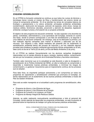 Diagnóstico Ambiental Inicial
                                                                               Sistema de Gestión Ambiental



ESQUEMA SENSIBILIZACIÓN

En el CTPGA la formación ambiental es continua ya que todos los cursos de técnicos y
tecnólogos tienen incluido el módulo de Ética y transformación del entorno donde se
incluye el componente ambiental. En él se abordan los temas de conceptos básicos de
Ecología y aprestamiento a la cultura ambiental, principales problemas ambientales
(contaminación, destrucción de bosques, extinción de especies, entre otros), manejo de
residuos sólidos, fenómenos naturales, prevención y atención de desastres, legislación
ambiental, ecología humana y formulación de un proyecto ambiental.

El objetivo de este programa de educación ambiental, ha sido capacitar a los docentes de
planta, contratistas, administrativos y a los aprendices del Complejo, teniendo en cuenta
dos fases, donde la primera correspondía a una fase de sensibilización y la segunda a
unos talleres de educación ambiental. Sin embargo, solo se ha efectuado la primera y se
han realizado algunas campañas para motivar el eficiente y adecuado uso de los
recursos. Con respecto a esto, desde mediados del presente año se implementó la
sensibilización ambiental dentro del proceso de inducción y se han realizado algunas
jornadas para fortalecer la gestión ambiental aprovechando fechas ambientales en el año,
tales como el día de la Tierra (22 de abril) y el Día del Medio Ambiente (5 de junio).

En el CTPGA se realizan frecuentemente con los alumnos campañas divulgativas
relacionadas con el manejo eficiente de agua y energía, residuos sólidos, contaminación
del aire por los fumadores, protección de la diversidad florística y faunística colombiana.

También cabe mencionar que en la actualidad se esta llevando a cabo la divulgación y
sensibilización de la Política Ambiental del SENA, en ella la institución se compromete a
desarrollar e implementar buenas prácticas ambientales, a minimizar los riesgos de
contaminación y a gestionar mecanismos para el mejoramiento continuo de los procesos
que se adoptan.

Para tales fines, es importante participar activamente y con compromiso en todos los
programas de capacitación y sensibilización ambiental que promueva el Complejo, en
temas relacionados con el acatamiento de las buenas prácticas ambientales a través del
Plan de Gestión Ambiental.

Para esto se están manejando en al actualidad cuatro programas de sensibilización, ellos
son:

•   Programa de Ahorro y Uso Eficiente del Agua
•   Programa de Ahorro y Uso Eficiente de la Energía
•   Programa de Fomento a la Limpieza y el Orden
•   Programa de Manejo Integral De Residuos Sólidos

Además, se están realizando mensualmente sensibilizaciones a todo el personal del
Complejo, donde además de desarrollar los programas ambientales, se está inculcando al
personal sobre la importancia de trabajar con guías de buenas prácticas ambientales.

                 SENA: CONOCIMIENTO PARA TODOS LOS COLOMBIANOS                                          63
                                         Ministerio de la Protección Social
                                  SERVICIO NACIONAL DE APRENDIZAJE
                   Calle 31 x cra 16 Diagonal Hospital. Tels: 8392373 – 8391918 – Fax: 8392474
                                                Caucasia Antioquia
                                             http://www.sena.edu.co
 