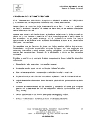 Diagnóstico Ambiental Inicial
                                                                               Sistema de Gestión Ambiental




PROGRAMA DE SALUD OCUPACIONAL

En el CTPGA se le ha venido dando la importancia requerida al área de salud ocupacional
y se han realizado los diagnósticos iniciales de cada una de las subsedes.

De esta forma, se pretende trabajar en equipo el área de Salud Ocupacional con el área
de Gestión Ambiental, con el fin de mejorar de forma integral las acciones planteadas
desde estas dependencias.

Aunque este tema toca todas las áreas, se involucra en la formación de los aprendices
dentro del modulo de salud ocupacional, donde se pretende promover la salud integral de
los aprendices en su medio ambiente laboral, protegiéndolos contra los riesgos
ocupacionales y ubicándolos en un ambiente de trabajo de acuerdo a sus capacidades
biológicas y psicosociales.

Se considera que los factores de riesgo son todos aquellos objetos, instrumentos,
instalaciones, condiciones ambientales, acciones humanas, etc., que encierran una
capacidad potencial de producir lesiones o daños materiales y cuya probabilidad de que
ocurran las consecuencias, depende de la eliminación o control de los elementos
agresivos.

Debido a lo anterior, en el programa de salud ocupacional se deben realizar las siguientes
actividades:

•   Capacitación a los aprendices y personal en general.

•   Inspección técnica sobre manejo y ubicación de la señalización.

•   Fijar carteleras y señales con mensajes que hablen de salud ocupacional.

•   Implementar capacitaciones relacionadas con la prevención de accidentes de trabajo.

•   Vigilar la señalización existente en las escaleras y el buen uso que hacen los usuarios
    de ellas.

•   Controlar el mantenimiento de los extintores y colocarlos de forma que cualquier
    persona los pueda utilizar en caso de emergencia. Realizar capacitaciones sobre su
    uso y manejo.

•   Ubicar los nombres de las oficinas en lugares estratégicos y visibles.

•   Colocar ventiladores de manera que el aire circule adecuadamente.




                  SENA: CONOCIMIENTO PARA TODOS LOS COLOMBIANOS                                         65
                                         Ministerio de la Protección Social
                                  SERVICIO NACIONAL DE APRENDIZAJE
                   Calle 31 x cra 16 Diagonal Hospital. Tels: 8392373 – 8391918 – Fax: 8392474
                                                Caucasia Antioquia
                                             http://www.sena.edu.co
 