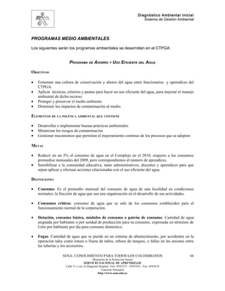 Diagnóstico Ambiental Inicial
                                                                                 Sistema de Gestión Ambiental




PROGRAMAS MEDIO AMBIENTALES

Los siguientes serán los programas ambientales se desarrollan en el CTPGA:


                       PROGRAMA DE AHORRO Y USO EFICIENTE DEL AGUA

OBJETIVOS

•   Fomentar una cultura de conservación y ahorro del agua entre funcionarios y aprendices del
    CTPGA.
•   Aplicar técnicas, criterios y pautas para hacer un uso eficiente del agua, para mejorar el manejo
    ambiental de dicho recurso.
•   Proteger y preservar el medio ambiente.
•   Disminuir los impactos de contaminación al medio.

ELEMENTOS DE LA POLÍTICA AMBIENTAL QUE CONTIENE

•   Desarrollar e implementar buenas prácticas ambientales
•   Minimizar los riesgos de contaminación
•   Gestionar mecanismos que permitan el mejoramiento continuo de los procesos que se adopten

METAS

•   Reducir en un 5% el consumo de agua en el Complejo en el 2010, respecto a los consumos
    promedios mensuales del 2009, pero correspondientes al número de aprendices.
•   Sensibilizar a la comunidad educativa, tanto administrativos, docentes y aprendices para que
    sepan aplicar y efectuar acciones relacionadas con el uso eficiente del agua.

DEFINICIONES

•   Consumo: Es el promedio mensual del consumo de agua de una localidad en condiciones
    normales; la fracción de agua que usa una organización en el desarrollo de sus actividades.

•   Consumos críticos: consumo de agua que se sale de los consumos establecidos para el
    funcionamiento normal de la corporación.

•   Dotación, consumo básico, módulos de consumo o patrón de consumo: Cantidad de agua
    asignada por habitante o por unidad de producción para su consumo, expresada en términos de
    Litro por habitante por día para consumo doméstico.

•   Fugas: Cantidad de agua que se pierde en un sistema de abastecimiento, por accidentes en la
    operación tales como rotura o fisura de tubos, rebose de tanques, o fallas en las uniones entre
    las tuberías y los accesorios.

                   SENA: CONOCIMIENTO PARA TODOS LOS COLOMBIANOS                                          66
                                           Ministerio de la Protección Social
                                    SERVICIO NACIONAL DE APRENDIZAJE
                     Calle 31 x cra 16 Diagonal Hospital. Tels: 8392373 – 8391918 – Fax: 8392474
                                                  Caucasia Antioquia
                                               http://www.sena.edu.co
 