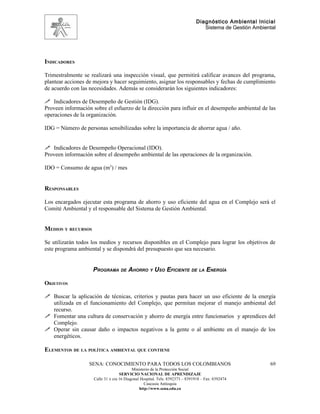 Diagnóstico Ambiental Inicial
                                                                                 Sistema de Gestión Ambiental




INDICADORES

Trimestralmente se realizará una inspección visual, que permitirá calificar avances del programa,
plantear acciones de mejora y hacer seguimiento, asignar los responsables y fechas de cumplimiento
de acuerdo con las necesidades. Además se considerarán los siguientes indicadores:

 Indicadores de Desempeño de Gestión (IDG).
Proveen información sobre el esfuerzo de la dirección para influir en el desempeño ambiental de las
operaciones de la organización.

IDG = Número de personas sensibilizadas sobre la importancia de ahorrar agua / año.


 Indicadores de Desempeño Operacional (IDO).
Proveen información sobre el desempeño ambiental de las operaciones de la organización.

IDO = Consumo de agua (m3) / mes


RESPONSABLES

Los encargados ejecutar esta programa de ahorro y uso eficiente del agua en el Complejo será el
Comité Ambiental y el responsable del Sistema de Gestión Ambiental.


MEDIOS Y RECURSOS

Se utilizarán todos los medios y recursos disponibles en el Complejo para lograr los objetivos de
este programa ambiental y se dispondrá del presupuesto que sea necesario.


                    PROGRAMA DE AHORRO Y USO EFICIENTE DE LA ENERGÍA

OBJETIVOS

 Buscar la aplicación de técnicas, criterios y pautas para hacer un uso eficiente de la energía
  utilizada en el funcionamiento del Complejo, que permitan mejorar el manejo ambiental del
  recurso.
 Fomentar una cultura de conservación y ahorro de energía entre funcionarios y aprendices del
  Complejo.
 Operar sin causar daño o impactos negativos a la gente o al ambiente en el manejo de los
  energéticos.

ELEMENTOS DE LA POLÍTICA AMBIENTAL QUE CONTIENE

                   SENA: CONOCIMIENTO PARA TODOS LOS COLOMBIANOS                                          69
                                           Ministerio de la Protección Social
                                    SERVICIO NACIONAL DE APRENDIZAJE
                     Calle 31 x cra 16 Diagonal Hospital. Tels: 8392373 – 8391918 – Fax: 8392474
                                                  Caucasia Antioquia
                                               http://www.sena.edu.co
 