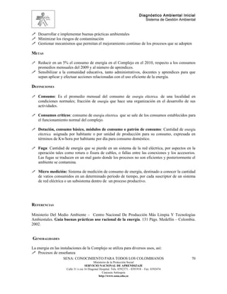 Diagnóstico Ambiental Inicial
                                                                                  Sistema de Gestión Ambiental


 Desarrollar e implementar buenas prácticas ambientales
 Minimizar los riesgos de contaminación
 Gestionar mecanismos que permitan el mejoramiento continuo de los procesos que se adopten

METAS

 Reducir en un 5% el consumo de energía en el Complejo en el 2010, respecto a los consumos
  promedios mensuales del 2009 y al número de aprendices.
 Sensibilizar a la comunidad educativa, tanto administrativos, docentes y aprendices para que
  sepan aplicar y efectuar acciones relacionadas con el uso eficiente de la energía.

DEFINICIONES

 Consumo: Es el promedio mensual del consumo de energía eléctrica de una localidad en
  condiciones normales; fracción de energía que hace una organización en el desarrollo de sus
    actividades.

 Consumos críticos: consumo de energía eléctrica que se sale de los consumos establecidos para
    el funcionamiento normal del complejo.

 Dotación, consumo básico, módulos de consumo o patrón de consumo: Cantidad de energía
  eléctrica asignada por habitante o por unidad de producción para su consumo, expresada en
    términos de Kw/hora por habitante por día para consumo doméstico.

 Fuga: Cantidad de energía que se pierde en un sistema de la red eléctrica, por aspectos en la
    operación tales como rotura o fisura de cables, o fallas entre las conexiones y los accesorios.
    Las fugas se traducen en un mal gasto donde los procesos no son eficientes y posteriormente el
    ambiente se contamina.

 Micro medición: Sistema de medición de consumo de energía, destinado a conocer la cantidad
    de vatios consumidos en un determinado periodo de tiempo, por cada suscriptor de un sistema
    de red eléctrica o un subsistema dentro de un proceso productivo.




REFERENCIAS

Ministerio Del Medio Ambiente – Centro Nacional De Producción Más Limpia Y Tecnologías
Ambientales. Guía buenas prácticas uso racional de la energía. 131 Págs. Medellín – Colombia.
2002.


GENERALIDADES

La energia en las instalaciones de la Complejo se utiliza para diversos usos, así:
 Procesos de enseñanza
                   SENA: CONOCIMIENTO PARA TODOS LOS COLOMBIANOS                                           70
                                            Ministerio de la Protección Social
                                     SERVICIO NACIONAL DE APRENDIZAJE
                      Calle 31 x cra 16 Diagonal Hospital. Tels: 8392373 – 8391918 – Fax: 8392474
                                                   Caucasia Antioquia
                                                http://www.sena.edu.co
 