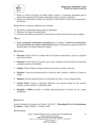 Diagnóstico Ambiental Inicial
                                                                                 Sistema de Gestión Ambiental


 Buscar la creación de puestos de trabajo limpios, seguros y visualmente organizados para el
  normal funcionamiento del Complejo, permitiendo mejorar el manejo ambiental.
 Mejorar las condiciones de trabajo, de seguridad, el clima laboral, la motivación del personal y
  la eficiencia.

ELEMENTOS DE LA POLÍTICA AMBIENTAL QUE CONTIENE

 Desarrollar e implementar buenas prácticas ambientales
 Minimizar los riesgos de contaminación
 Gestionar mecanismos que permitan el mejoramiento continuo de los procesos que se adopten

METAS

 Crear condiciones ambientales agradables en el Complejo, a través de la generación
    de nuevos hábitos en nuestro comportamiento que en consecuencia, mejoren la calidad, la
    productividad y la competitividad del Complejo.

DEFINICIONES

•   Descartar: Retirar del área de trabajo todos los elementos innecesarios y que no se requieren
    para realizar la labor.

•   Organizar: Ubicar todos los elementos que se han clasificado como necesarios de modo que
    se puedan encontrar con facilidad.

•   Limpiar: Sanear el lugar de trabajo, dejarlo libre de polvo, manchas o desechos.

•   Mantener: Conservar permanentemente el estado de orden, limpieza e higiene en el lugar de
    trabajo.

•   Impulsar: Entrenar progresivamente en la disciplina del orden y el aseo autogestionados.

•   Control Visual: Consiste en distinguir fácilmente una situación normal de otra anormal,
    mediante normas sencillas y visibles para todos.

•   Disciplina y Hábito: Consiste en trabajar permanentemente de acuerdo con las normas
    establecidas.



REFERENCIAS

Instituto Nacional de Consultoría en Calidad – INALCEC – Metodología De Las 5s, solucionamos
lo evidente. 12 Págs. Medellín – Colombia. 2000.

GENERALIDADES
                   SENA: CONOCIMIENTO PARA TODOS LOS COLOMBIANOS                                          74
                                           Ministerio de la Protección Social
                                    SERVICIO NACIONAL DE APRENDIZAJE
                     Calle 31 x cra 16 Diagonal Hospital. Tels: 8392373 – 8391918 – Fax: 8392474
                                                  Caucasia Antioquia
                                               http://www.sena.edu.co
 
