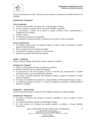 Diagnóstico Ambiental Inicial
                                                                                 Sistema de Gestión Ambiental


Ubicar los elementos que se han clasificado como necesarios de modo que se puedan encontrar con
facilidad.

Beneficios De “Organizar”

Para el empleado:
• Facilita el acceso rápido a elementos que se requieren para el trabajo.
• El aseo y limpieza se pueden realizar con mayor facilidad y seguridad.
• La presentación y estética de la planta se mejora, comunica orden, responsabilidad y
   compromiso con el trabajo.
• Se libera espacio.
• El ambiente de trabajo es más agradable.
• La seguridad se incrementa debido a la demarcación de todos los sitios de la planta.

Para la organización:
• El Complejo puede contar con sistemas simples de control visual de materiales y materias
   primas en stock de proceso.
• Mayor cumplimiento de las órdenes de trabajo.
• El estado de los equipos se mejora y se evitan averías.
• Mejora de la productividad global de la planta.


SEISO – LIMPIAR
Sanear el lugar de trabajo, dejarlo libre de polvo, manchas o desechos.

Beneficios de “Limpiar”
• Reduce el riesgo potencial de que se produzcan accidentes.
• Mejora el bienestar físico y mental del trabajador.
• Se incrementa la vida útil del equipo al evitar su deterioro por contaminación y suciedad
   eliminado escapes, excesos de lubricación, derrames.
• Las averías se pueden identificar más fácilmente cuando el equipo se encuentra en estado
   óptimo de limpieza.
• Se reducen los despilfarros de materiales y energía debido a la eliminación de fugas y escapes.
• La calidad del producto se mejora y se evitan las pérdidas por suciedad y contaminación del
   producto y empaque.


SEIKETSU – MANTENER
Conservar permanentemente el estado de orden, limpieza e higiene en el lugar de trabajo.

Beneficios de “Mantener”
• Se mejora el bienestar del personal al conservar impecable el sitio de trabajo en forma
   permanente.
• Los operarios aprenden a conocer en profundidad el equipo.
• Se evitan errores en la limpieza que puedan conducir a accidentes o riesgos laborales
   innecesarios.
                   SENA: CONOCIMIENTO PARA TODOS LOS COLOMBIANOS                                          76
                                           Ministerio de la Protección Social
                                    SERVICIO NACIONAL DE APRENDIZAJE
                     Calle 31 x cra 16 Diagonal Hospital. Tels: 8392373 – 8391918 – Fax: 8392474
                                                  Caucasia Antioquia
                                               http://www.sena.edu.co
 
