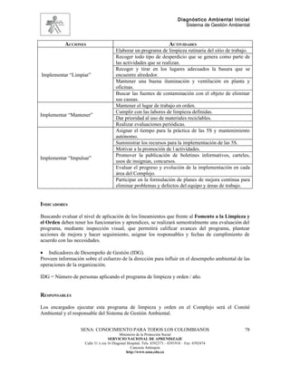Diagnóstico Ambiental Inicial
                                                                                 Sistema de Gestión Ambiental



           ACCIONES                                                      ACTIVIDADES
                                        Elaborar un programa de limpieza rutinaria del sitio de trabajo.
                                        Recoger todo tipo de desperdicio que se genera como parte de
                                        las actividades que se realizan.
                                        Recoger y tirar en los lugares adecuados la basura que se
Implementar “Limpiar”                   encuentre alrededor.
                                        Mantener una buena iluminación y ventilación en planta y
                                        oficinas.
                                        Buscar las fuentes de contaminación con el objeto de eliminar
                                        sus causas.
                                        Mantener el lugar de trabajo en orden.
                                        Cumplir con las labores de limpieza definidas.
Implementar “Mantener”
                                        Dar prioridad al uso de materiales reciclables.
                                        Realizar evaluaciones periódicas.
                                        Asignar el tiempo para la práctica de las 5S y mantenimiento
                                        autónomo.
                                        Suministrar los recursos para la implementación de las 5S.
                                        Motivar a la promoción de l actividades.
                                        Promover la publicación de boletines informativos, carteles,
Implementar “Impulsar”
                                        usos de insignias, concursos.
                                        Evaluar el progreso y evolución de la implementación en cada
                                        área del Complejo.
                                        Participar en la formulación de planes de mejora continua para
                                        eliminar problemas y defectos del equipo y áreas de trabajo.


INDICADORES

Buscando evaluar el nivel de aplicación de los lineamientos que frente al Fomento a la Limpieza y
el Orden deben tener los funcionarios y aprendices, se realizará semestralmente una evaluación del
programa, mediante inspección visual, que permitirá calificar avances del programa, plantear
acciones de mejora y hacer seguimiento, asignar los responsables y fechas de cumplimiento de
acuerdo con las necesidades.

• Indicadores de Desempeño de Gestión (IDG).
Proveen información sobre el esfuerzo de la dirección para influir en el desempeño ambiental de las
operaciones de la organización.

IDG = Número de personas aplicando el programa de limpieza y orden / año.


RESPONSABLES

Los encargados ejecutar esta programa de limpieza y orden en el Complejo será el Comité
Ambiental y el responsable del Sistema de Gestión Ambiental.


                   SENA: CONOCIMIENTO PARA TODOS LOS COLOMBIANOS                                          78
                                           Ministerio de la Protección Social
                                    SERVICIO NACIONAL DE APRENDIZAJE
                     Calle 31 x cra 16 Diagonal Hospital. Tels: 8392373 – 8391918 – Fax: 8392474
                                                  Caucasia Antioquia
                                               http://www.sena.edu.co
 