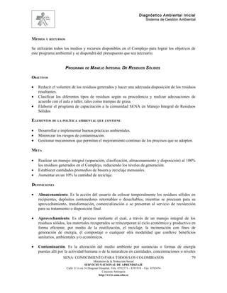 Diagnóstico Ambiental Inicial
                                                                                 Sistema de Gestión Ambiental




MEDIOS Y RECURSOS

Se utilizarán todos los medios y recursos disponibles en el Complejo para lograr los objetivos de
este programa ambiental y se dispondrá del presupuesto que sea necesario.


                    PROGRAMA DE MANEJO INTEGRAL DE RESIDUOS SÓLIDOS

OBJETIVOS

•   Reducir el volumen de los residuos generados y hacer una adecuada disposición de los residuos
    resultantes.
•   Clasificar los diferentes tipos de residuos según su procedencia y realizar adecuaciones de
    acuerdo con el aula o taller, tales como trampas de grasa.
•   Elaborar el programa de capacitación a la comunidad SENA en Manejo Integral de Residuos
    Sólidos

ELEMENTOS DE LA POLÍTICA AMBIENTAL QUE CONTIENE

•   Desarrollar e implementar buenas prácticas ambientales.
•   Minimizar los riesgos de contaminación.
•   Gestionar mecanismos que permitan el mejoramiento continuo de los procesos que se adopten.

META

•   Realizar un manejo integral (separación, clasificación, almacenamiento y disposición) al 100%
    los residuos generados en el Complejo, reduciendo los niveles de generación.
•   Establecer cantidades promedios de basura y reciclaje mensuales.
•   Aumentar en un 10% la cantidad de reciclaje.

DEFINICIONES

•   Almacenamiento. Es la acción del usuario de colocar temporalmente los residuos sólidos en
    recipientes, depósitos contenedores retornables o desechables, mientras se procesan para su
    aprovechamiento, transformación, comercialización o se presentan al servicio de recolección
    para su tratamiento o disposición final.

•   Aprovechamiento. Es el proceso mediante el cual, a través de un manejo integral de los
    residuos sólidos, los materiales recuperados se reincorporan al ciclo económico y productivo en
    forma eficiente, por medio de la reutilización, el reciclaje, la incineración con fines de
    generación de energía, el compostaje o cualquier otra modalidad que conlleve beneficios
    sanitarios, ambientales y/o económicos.

•   Contaminación. Es la alteración del medio ambiente por sustancias o formas de energía
    puestas allí por la actividad humana o de la naturaleza en cantidades, concentraciones o niveles
                   SENA: CONOCIMIENTO PARA TODOS LOS COLOMBIANOS                                          79
                                           Ministerio de la Protección Social
                                    SERVICIO NACIONAL DE APRENDIZAJE
                     Calle 31 x cra 16 Diagonal Hospital. Tels: 8392373 – 8391918 – Fax: 8392474
                                                  Caucasia Antioquia
                                               http://www.sena.edu.co
 