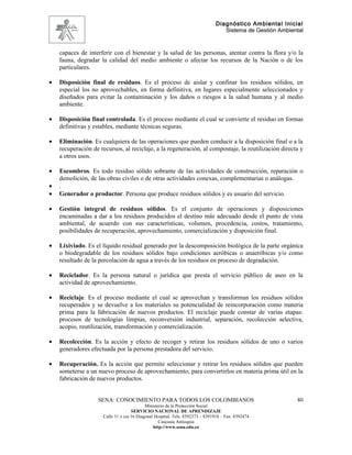 Diagnóstico Ambiental Inicial
                                                                                  Sistema de Gestión Ambiental


    capaces de interferir con el bienestar y la salud de las personas, atentar contra la flora y/o la
    fauna, degradar la calidad del medio ambiente o afectar los recursos de la Nación o de los
    particulares.

•   Disposición final de residuos. Es el proceso de aislar y confinar los residuos sólidos, en
    especial los no aprovechables, en forma definitiva, en lugares especialmente seleccionados y
    diseñados para evitar la contaminación y los daños o riesgos a la salud humana y al medio
    ambiente.

•   Disposición final controlada. Es el proceso mediante el cual se convierte el residuo en formas
    definitivas y estables, mediante técnicas seguras.

•   Eliminación. Es cualquiera de las operaciones que pueden conducir a la disposición final o a la
    recuperación de recursos, al reciclaje, a la regeneración, al compostaje, la reutilización directa y
    a otros usos.

•   Escombros. Es todo residuo sólido sobrante de las actividades de construcción, reparación o
    demolición, de las obras civiles o de otras actividades conexas, complementarias o análogas.
•   .
•   Generador o productor. Persona que produce residuos sólidos y es usuario del servicio.

•   Gestión integral de residuos sólidos. Es el conjunto de operaciones y disposiciones
    encaminadas a dar a los residuos producidos el destino más adecuado desde el punto de vista
    ambiental, de acuerdo con sus características, volumen, procedencia, costos, tratamiento,
    posibilidades de recuperación, aprovechamiento, comercialización y disposición final.

•   Lixiviado. Es el líquido residual generado por la descomposición biológica de la parte orgánica
    o biodegradable de los residuos sólidos bajo condiciones aeróbicas o anaeróbicas y/o como
    resultado de la percolación de agua a través de los residuos en proceso de degradación.

•   Reciclador. Es la persona natural o jurídica que presta el servicio público de aseo en la
    actividad de aprovechamiento.

•   Reciclaje. Es el proceso mediante el cual se aprovechan y transforman los residuos sólidos
    recuperados y se devuelve a los materiales su potencialidad de reincorporación como materia
    prima para la fabricación de nuevos productos. El reciclaje puede constar de varias etapas:
    procesos de tecnologías limpias, reconversión industrial, separación, recolección selectiva,
    acopio, reutilización, transformación y comercialización.

•   Recolección. Es la acción y efecto de recoger y retirar los residuos sólidos de uno o varios
    generadores efectuada por la persona prestadora del servicio.

•   Recuperación. Es la acción que permite seleccionar y retirar los residuos sólidos que pueden
    someterse a un nuevo proceso de aprovechamiento, para convertirlos en materia prima útil en la
    fabricación de nuevos productos.


                   SENA: CONOCIMIENTO PARA TODOS LOS COLOMBIANOS                                           80
                                            Ministerio de la Protección Social
                                     SERVICIO NACIONAL DE APRENDIZAJE
                      Calle 31 x cra 16 Diagonal Hospital. Tels: 8392373 – 8391918 – Fax: 8392474
                                                   Caucasia Antioquia
                                                http://www.sena.edu.co
 