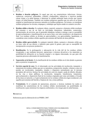 Diagnóstico Ambiental Inicial
                                                                                 Sistema de Gestión Ambiental



•   Residuo o desecho peligroso. Es aquel que por sus características infecciosas, tóxicas,
    explosivas, corrosivas, inflamables, volátiles, combustibles, radiactivas o reactivas puedan
    causar riesgo a la salud humana o deteriorar la calidad ambiental hasta niveles que causen
    riesgo a la salud humana. También son residuos peligrosos aquellos que sin serlo en su forma
    original se transforman por procesos naturales en residuos peligrosos. Así mismo, se consideran
    residuos peligrosos los envases, empaques y embalajes que hayan estado en contacto con ellos.

•   Residuo sólido o desecho. Es cualquier objeto, material, sustancia o elemento sólido resultante
    del consumo o uso de un bien en actividades domésticas, industriales, comerciales,
    institucionales, de servicios, que el generador abandona, rechaza o entrega y que es susceptible
    de aprovechamiento o transformación en un nuevo bien, con valor económico o de disposición
    final. Los residuos sólidos se dividen en aprovechables y no aprovechables. Igualmente, se
    consideran como residuos sólidos aquellos provenientes del barrido de áreas públicas.

•   Residuo sólido aprovechable. Es cualquier material, objeto, sustancia o elemento sólido que
    no tiene valor de uso directo o indirecto para quien lo genere, pero que es susceptible de
    incorporación a un proceso productivo.

•   Reutilización. Es la prolongación y adecuación de la vida útil de los residuos sólidos
    recuperados y que mediante procesos, operaciones o técnicas devuelven a los materiales su
    posibilidad de utilización en su función original o en alguna relacionada, sin que para ello
    requieran procesos adicionales de transformación.

•   Separación en la fuente. Es la clasificación de los residuos sólidos en el sitio donde se generan
    para su posterior recuperación.

•   Servicio especial de aseo. Es el relacionado con las actividades de recolección, transporte y
    tratamiento de residuos sólidos que por su naturaleza, composición, tamaño, volumen y peso no
    puedan ser recolectados, manejados, tratados o dispuestos normalmente por la persona
    prestadora del servicio, Incluye las actividades de corte de césped y poda de árboles ubicados
    en las vías y áreas públicas; la recolección, transporte, transferencia, tratamiento,
    aprovechamiento y disposición final de los residuos originados por estas actividades; el lavado
    de las áreas en mención; y el aprovechamiento de los residuos sólidos de origen residencial y de
    aquellos provenientes del barrido y limpieza de vías y áreas públicas.

•   Tratamiento. Es el conjunto de operaciones, procesos o técnicas mediante los cuales se
    modifican las características de los residuos sólidos incrementando sus posibilidades de
    reutilización o para minimizar los impactos ambientales y los riesgos para la salud humana.


REFERENCIAS

Referencias para la elaboración de un PMIRS. 2007.




                   SENA: CONOCIMIENTO PARA TODOS LOS COLOMBIANOS                                          81
                                           Ministerio de la Protección Social
                                    SERVICIO NACIONAL DE APRENDIZAJE
                     Calle 31 x cra 16 Diagonal Hospital. Tels: 8392373 – 8391918 – Fax: 8392474
                                                  Caucasia Antioquia
                                               http://www.sena.edu.co
 