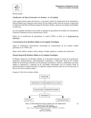 Diagnóstico Ambiental Inicial
                                                                                 Sistema de Gestión Ambiental


GENERALIDADES

Clasificación del Tipo de Generador de Residuos en el Complejo

Como aspecto básico dentro del proceso, es necesario conocer la clasificación de los generadores,
diferenciándolos por categorías, para conocer de esta manera cuales serán las acciones a seguir para
la elaboración del Plan de Manejo Integral de Residuos Sólidos, según las actividades desarrolladas
en cada caso.

Las cinco grandes divisiones en las cuales se agrupan los generadores de residuos son: Residencial,
Comercial, Industrial, Servicio, Institucional o social.

Dentro de la clasificación de generadores, el centro CTPGA se ubica en el Institucional de
educación.

Características de los Residuos Sólidos en el Complejo Tecnológico

Según la clasificación anteriormente mencionada las características de los residuos sólidos
generados en el CTPGA son:

Papel, cartón, plástico, madera, vidrio, metales, residuos orgánicos y residuos de construcción

Manejo Integral De Residuos Sólidos en el Complejo Tecnológico

El Manejo Integral de los Residuos Sólidos es la disciplina asociada al control de la generación,
separación, almacenamiento, aprovechamiento, tratamiento y disposición final de los residuos
sólidos de tal forma que armoniza con los principios económicos, sociales y ambientales, por tanto
implica la planeación y cobertura de las actividades relacionadas con los residuos desde la
generación hasta su disposición final. El siguiente esquema muestra cada uno de los pasos que se
dan en ciclo de los residuos sólidos.

Esquema: Ciclo de los residuos sólidos

                                                 GENERACI�




                              SEPARACIÓN Y ALMACENAMIENTO EN LA FUENTE




                                    RECOLECCIÓN Y TRANSPORTE INTERNO



                                                TRATAMIENTO


                   RECICLAJE                                                     DISPOSICIÓN FINAL


                   SENA: CONOCIMIENTO PARA TODOS LOS COLOMBIANOS                                          82
                                           Ministerio de la Protección Social
                                    SERVICIO NACIONAL DE APRENDIZAJE
                     Calle 31 x cra 16 Diagonal Hospital. Tels: 8392373 – 8391918 – Fax: 8392474
                                                  Caucasia Antioquia
                                               http://www.sena.edu.co
 