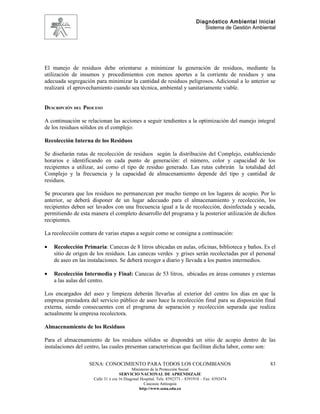 Diagnóstico Ambiental Inicial
                                                                                 Sistema de Gestión Ambiental




El manejo de residuos debe orientarse a minimizar la generación de residuos, mediante la
utilización de insumos y procedimientos con menos aportes a la corriente de residuos y una
adecuada segregación para minimizar la cantidad de residuos peligrosos. Adicional a lo anterior se
realizará el aprovechamiento cuando sea técnica, ambiental y sanitariamente viable.


DESCRIPCIÓN DEL PROCESO

A continuación se relacionan las acciones a seguir tendientes a la optimización del manejo integral
de los residuos sólidos en el complejo:

Recolección Interna de los Residuos

Se diseñarán rutas de recolección de residuos según la distribución del Complejo, estableciendo
horarios e identificando en cada punto de generación: el número, color y capacidad de los
recipientes a utilizar, así como el tipo de residuo generado. Las rutas cubrirán la totalidad del
Complejo y la frecuencia y la capacidad de almacenamiento depende del tipo y cantidad de
residuos.

Se procurara que los residuos no permanezcan por mucho tiempo en los lugares de acopio. Por lo
anterior, se deberá disponer de un lugar adecuado para el almacenamiento y recolección, los
recipientes deben ser lavados con una frecuencia igual a la de recolección, desinfectada y secada,
permitiendo de esta manera el completo desarrollo del programa y la posterior utilización de dichos
recipientes.

La recolección contara de varias etapas a seguir como se consigna a continuación:

•   Recolección Primaria: Canecas de 8 litros ubicadas en aulas, oficinas, biblioteca y baños. Es el
    sitio de origen de los residuos. Las canecas verdes y grises serán recolectadas por el personal
    de aseo en las instalaciones. Se deberá recoger a diario y llevada a los puntos intermedios.

•   Recolección Intermedia y Final: Canecas de 53 litros, ubicadas en áreas comunes y externas
    a las aulas del centro.

Los encargados del aseo y limpieza deberán llevarlas al exterior del centro los días en que la
empresa prestadora del servicio público de aseo hace la recolección final para su disposición final
externa, siendo consecuentes con el programa de separación y recolección separada que realiza
actualmente la empresa recolectora.

Almacenamiento de los Residuos

Para el almacenamiento de los residuos sólidos se dispondrá un sitio de acopio dentro de las
instalaciones del centro, las cuales presentan características que facilitan dicha labor, como son:

                   SENA: CONOCIMIENTO PARA TODOS LOS COLOMBIANOS                                          83
                                           Ministerio de la Protección Social
                                    SERVICIO NACIONAL DE APRENDIZAJE
                     Calle 31 x cra 16 Diagonal Hospital. Tels: 8392373 – 8391918 – Fax: 8392474
                                                  Caucasia Antioquia
                                               http://www.sena.edu.co
 