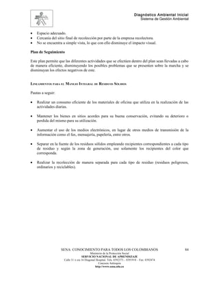Diagnóstico Ambiental Inicial
                                                                                 Sistema de Gestión Ambiental



•   Espacio adecuado.
•   Cercanía del sitio final de recolección por parte de la empresa recolectora.
•   No se encuentra a simple vista, lo que con ello disminuye el impacto visual.

Plan de Seguimiento

Este plan permite que las diferentes actividades que se efectúen dentro del plan sean llevadas a cabo
de manera eficiente, disminuyendo los posibles problemas que se presenten sobre la marcha y se
disminuyan los efectos negativos de este.


LINEAMIENTOS PARA EL MANEJO INTEGRAL DE RESIDUOS SÓLIDOS

Pautas a seguir:

•   Realizar un consumo eficiente de los materiales de oficina que utiliza en la realización de las
    actividades diarias.

•   Mantener los bienes en sitios acordes para su buena conservación, evitando su deterioro o
    perdida del mismo para su utilización.

•   Aumentar el uso de los medios electrónicos, en lugar de otros medios de transmisión de la
    información como el fax, mensajería, papelería, entre otros.

•   Separar en la fuente de los residuos sólidos empleando recipientes correspondientes a cada tipo
    de residuo y según la zona de generación, use solamente los recipientes del color que
    corresponda.

•   Realizar la recolección de manera separada para cada tipo de residuo (residuos peligrosos,
    ordinarios y reciclables).




                   SENA: CONOCIMIENTO PARA TODOS LOS COLOMBIANOS                                          84
                                           Ministerio de la Protección Social
                                    SERVICIO NACIONAL DE APRENDIZAJE
                     Calle 31 x cra 16 Diagonal Hospital. Tels: 8392373 – 8391918 – Fax: 8392474
                                                  Caucasia Antioquia
                                               http://www.sena.edu.co
 