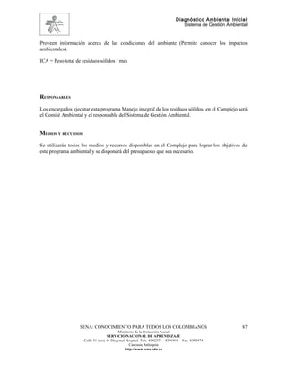 Diagnóstico Ambiental Inicial
                                                                                 Sistema de Gestión Ambiental


Proveen información acerca de las condiciones del ambiente (Permite conocer los impactos
ambientales).

ICA = Peso total de residuos sólidos / mes




RESPONSABLES

Los encargados ejecutar esta programa Manejo integral de los residuos sólidos, en el Complejo será
el Comité Ambiental y el responsable del Sistema de Gestión Ambiental.


MEDIOS Y RECURSOS

Se utilizarán todos los medios y recursos disponibles en el Complejo para lograr los objetivos de
este programa ambiental y se dispondrá del presupuesto que sea necesario.




                   SENA: CONOCIMIENTO PARA TODOS LOS COLOMBIANOS                                          87
                                           Ministerio de la Protección Social
                                    SERVICIO NACIONAL DE APRENDIZAJE
                     Calle 31 x cra 16 Diagonal Hospital. Tels: 8392373 – 8391918 – Fax: 8392474
                                                  Caucasia Antioquia
                                               http://www.sena.edu.co
 